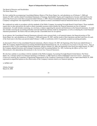 Report of Independent Registered Public Accounting Firm
The Board of Directors and Stockholders
The Home Depot, Inc.:
We have audited the accompanying Consolidated Balance Sheets of The Home Depot, Inc. and subsidiaries as of February 3, 2008 and
January 28, 2007, and the related Consolidated Statements of Earnings, Stockholders' Equity and Comprehensive Income, and Cash Flows for
each of the fiscal years in the three-year period ended February 3, 2008. These Consolidated Financial Statements are the responsibility of the
Company's management. Our responsibility is to express an opinion on these Consolidated Financial Statements based on our audits.
We conducted our audits in accordance with the standards of the Public Company Accounting Oversight Board (United States). Those standards
require that we plan and perform the audit to obtain reasonable assurance about whether the financial statements are free of material
misstatement. An audit includes examining, on a test basis, evidence supporting the amounts and disclosures in the financial statements. An audit
also includes assessing the accounting principles used and significant estimates made by management, as well as evaluating the overall financial
statement presentation. We believe that our audits provide a reasonable basis for our opinion.
In our opinion, the Consolidated Financial Statements referred to above present fairly, in all material respects, the financial position of The
Home Depot, Inc. and subsidiaries as of February 3, 2008 and January 28, 2007, and the results of their operations and their cash flows for each
of the fiscal years in the three-year period ended February 3, 2008, in conformity with U.S. generally accepted accounting principles.
As discussed in Note 6 to the consolidated financial statements, effective January 29, 2007, the beginning of the fiscal year ended February 3,
2008, the Company adopted Financial Accounting Standards Board Interpretation No. 48, Accounting for Uncertainty in Income Taxes . Also, as
discussed in Note 3 to the consolidated financial statements, effective January 30, 2006, the beginning of the fiscal year ended January 28, 2007,
the Company adopted Securities and Exchange Commission Staff Accounting Bulletin No. 108, Considering the Effects of Prior Year
Misstatements when Quantifying Misstatements in the Current Year Financial Statements .
We also have audited, in accordance with the standards of the Public Company Accounting Oversight Board (United States), The Home
Depot, Inc.'s internal control over financial reporting as of February 3, 2008, based on criteria established in Internal Control – Integrated
Framework issued by the Committee of Sponsoring Organizations of the Treadway Commission (COSO), and our report dated March 28, 2008
expressed an unqualified opinion on the effectiveness of the Company's internal control over financial reporting.
/s/ KPMG LLP
Atlanta, Georgia
March 28, 2008
33
 