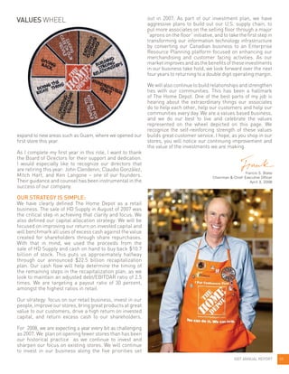 out in 2007. As part of our investment plan, we have
aggressive plans to build out our U.S. supply chain, to
put more associates on the selling floor through a major
“aprons on the floor” initiative, and to take the first step in
transforming our information technology infrastructure
by converting our Canadian business to an Enterprise
Resource Planning platform focused on enhancing our
merchandising and customer facing activities. As our
marketimprovesandasthebenefitsoftheseinvestments
in our business take hold, we look forward over the next
four years to returning to a double digit operating margin.
We will also continue to build relationships and strengthen
ties with our communities. This has been a hallmark
of The Home Depot. One of the best parts of my job is
hearing about the extraordinary things our associates
do to help each other, help our customers and help our
communities every day. We are a values based business,
and we do our best to live and celebrate the values
represented on the wheel depicted on this page. We
recognize the self-reinforcing strength of these values
builds great customer service. I hope, as you shop in our
stores, you will notice our continuing improvement and
the value of the investments we are making.
Francis S. Blake
Chairman & Chief Executive Officer
April 3, 2008
expand to new areas such as Guam, where we opened our
first store this year.
As I complete my first year in this role, I want to thank
the Board of Directors for their support and dedication.
I would especially like to recognize our directors that
are retiring this year: John Clendenin, Claudio González,
Mitch Hart, and Ken Langone – one of our founders.
Their guidance and counsel has been instrumental in the
success of our company.
OUR STRATEGY IS SIMPLE:
We have clearly defined The Home Depot as a retail
business. The sale of HD Supply in August of 2007 was
the critical step in achieving that clarity and focus. We
also defined our capital allocation strategy: We will be
focused on improving our return on invested capital and
will benchmark all uses of excess cash against the value
created for shareholders through share repurchases.
With that in mind, we used the proceeds from the
sale of HD Supply and cash on hand to buy back $10.7
billion of stock. This puts us approximately halfway
through our announced $22.5 billion recapitalization
plan. Our cash flow will help determine the timing of
the remaining steps in the recapitalization plan, as we
look to maintain an adjusted debt/EBITDAR ratio of 2.5
times. We are targeting a payout ratio of 30 percent,
amongst the highest ratios in retail.
Our strategy: focus on our retail business, invest in our
people, improve our stores, bring great products at great
value to our customers, drive a high return on invested
capital, and return excess cash to our shareholders.
For 2008, we are expecting a year every bit as challenging
as 2007. We plan on opening fewer stores than has been
our historical practice as we continue to invest and
sharpen our focus on existing stores. We will continue
to invest in our business along the five priorities set
2007 ANNUAL REPORT 05
VALUES WHEEL
 