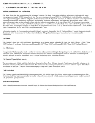 NOTES TO CONSOLIDATED FINANCIAL STATEMENTS
1. SUMMARY OF SIGNIFICANT ACCOUNTING POLICIES
Business, Consolidation and Presentation
The Home Depot, Inc. and its subsidiaries (the "Company") operate The Home Depot stores, which are full-service, warehouse-style stores
averaging approximately 105,000 square feet in size. The stores stock approximately 35,000 to 45,000 different kinds of building materials,
home improvement supplies and lawn and garden products that are sold to do-it-yourself customers, do-it-for-me customers, home improvement
contractors, tradespeople and building maintenance professionals. In addition, the Company operates EXPO Design Center stores ("EXPO"),
which offer products and services primarily related to design and renovation projects. At the end of fiscal 2007, the Company was operating
2,234 stores in total, which included 1,950 The Home Depot stores, 34 EXPO stores, five Yardbirds stores and two THD Design Center stores in
the United States, including the territories of Puerto Rico, the Virgin Islands and Guam ("U.S."), 165 The Home Depot stores in Canada, 66 The
Home Depot stores in Mexico and 12 The Home Depot stores in China.
Information related to the Company's discontinued HD Supply business is discussed in Note 2. The Consolidated Financial Statements include
the accounts of the Company and its wholly-owned subsidiaries. All significant intercompany transactions have been eliminated in
consolidation.
Fiscal Year
The Company's fiscal year is a 52- or 53-week period ending on the Sunday nearest to January 31. Fiscal year ended February 3, 2008 ("fiscal
2007") includes 53 weeks and fiscal years ended January 28, 2007 ("fiscal 2006") and January 29, 2006 ("fiscal 2005") include 52 weeks.
Use of Estimates
Management of the Company has made a number of estimates and assumptions relating to the reporting of assets and liabilities, the disclosure of
contingent assets and liabilities, and reported amounts of revenues and expenses in preparing these financial statements in conformity with
generally accepted accounting principles in the U.S. Actual results could differ from these estimates.
Fair Value of Financial Instruments
The carrying amounts of Cash and Cash Equivalents, Receivables, Short-Term Debt and Accounts Payable approximate fair value due to the
short-term maturities of these financial instruments. The fair value of the Company's investments is discussed under the caption "Short-Term
Investments" in this Note 1. The fair value of the Company's Long-Term Debt is discussed in Note 5.
Cash Equivalents
The Company considers all highly liquid investments purchased with original maturities of three months or less to be cash equivalents. The
Company's Cash Equivalents are carried at fair market value and consist primarily of high-grade commercial paper, money market funds and
U.S. government agency securities.
Short-Term Investments
Short-Term Investments are recorded at fair value based on current market rates and are classified as available-for-sale.
38
 