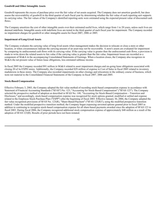 Goodwill and Other Intangible Assets
Goodwill represents the excess of purchase price over the fair value of net assets acquired. The Company does not amortize goodwill, but does
assess the recoverability of goodwill in the third quarter of each fiscal year by determining whether the fair value of each reporting unit supports
its carrying value. The fair values of the Company's identified reporting units were estimated using the expected present value of discounted cash
flows.
The Company amortizes the cost of other intangible assets over their estimated useful lives, which range from 1 to 20 years, unless such lives are
deemed indefinite. Intangible assets with indefinite lives are tested in the third quarter of each fiscal year for impairment. The Company recorded
no impairment charges for goodwill or other intangible assets for fiscal 2007, 2006 or 2005.
Impairment of Long-Lived Assets
The Company evaluates the carrying value of long-lived assets when management makes the decision to relocate or close a store or other
location, or when circumstances indicate the carrying amount of an asset may not be recoverable. A store's assets are evaluated for impairment
by comparing its undiscounted cash flows with its carrying value. If the carrying value is greater than the undiscounted cash flows, a provision is
made to write down the related assets to fair value if the carrying value is greater than the fair value. Impairment losses are recorded as a
component of SG&A in the accompanying Consolidated Statements of Earnings. When a location closes, the Company also recognizes in
SG&A the net present value of future lease obligations, less estimated sublease income.
In fiscal 2005 the Company recorded $91 million in SG&A related to asset impairment charges and on-going lease obligations associated with
closing 20 of its EXPO stores. Additionally, the Company recorded $29 million of expense in Cost of Sales in fiscal 2005 related to inventory
markdowns in these stores. The Company also recorded impairments on other closings and relocations in the ordinary course of business, which
were not material to the Consolidated Financial Statements of the Company in fiscal 2007, 2006 and 2005.
Stock-Based Compensation
Effective February 3, 2003, the Company adopted the fair value method of recording stock-based compensation expense in accordance with
Statement of Financial Accounting Standards ("SFAS") No. 123, "Accounting for Stock-Based Compensation" ("SFAS 123"). The Company
selected the prospective method of adoption as described in SFAS No. 148, "Accounting for Stock-Based Compensation – Transition and
Disclosure," and accordingly, stock-based compensation expense was recognized for stock options granted, modified or settled and expense
related to the Employee Stock Purchase Plan ("ESPP") after the beginning of fiscal 2003. Effective January 30, 2006, the Company adopted the
fair value recognition provisions of SFAS No. 123(R), "Share-Based Payment" ("SFAS 123(R)"), using the modified prospective transition
method. Under the modified prospective transition method, the Company began expensing unvested options granted prior to fiscal 2003 in
addition to continuing to recognize stock-based compensation expense for all share-based payments awarded since the adoption of SFAS 123 in
fiscal 2003. During fiscal 2006, the Company recognized additional stock compensation expense of approximately $40 million as a result of the
adoption of SFAS 123(R). Results of prior periods have not been restated.
42
 
