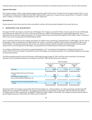 translated using average exchange rates for the period and equity transactions are translated using the actual rate on the day of the transaction.
Segment Information
The Company operates within a single operating segment primarily within North America. Net Sales for the Company outside of the U.S. were
$7.4 billion, $6.3 billion and $5.2 billion for fiscal 2007, 2006 and 2005, respectively. Long-lived assets outside of the U.S. totaled $3.1 billion
and $2.5 billion as of February 3, 2008 and January 28, 2007, respectively.
Reclassifications
Certain amounts in prior fiscal years have been reclassified to conform with the presentation adopted in the current fiscal year.
2. DISPOSITION AND ACQUISITIONS
On August 30, 2007, the Company closed the sale of HD Supply. The Company received $8.3 billion of net proceeds for the sale of HD Supply
and recognized a $4 million loss, net of tax, on the sale of the business, subject to the finalization of working capital adjustments. Also in
connection with the sale, the Company purchased a 12.5% equity interest in the newly formed HD Supply for $325 million, which is included in
Other Assets in the accompanying Consolidated Balance Sheets.
Also in connection with the sale, the Company guaranteed a $1.0 billion senior secured loan ("guaranteed loan") of HD Supply. The fair value of
the guarantee, which was determined to be approximately $16 million, is recorded as a liability of the Company and included in Other Long-
Term Liabilities. The guaranteed loan has a term of five years and the Company would be responsible for up to $1.0 billion and any unpaid
interest in the event of non-payment by HD Supply. The guaranteed loan is collateralized by certain assets of HD Supply.
In accordance with Statement of Financial Accounting Standards No. 144, "Accounting for the Impairment or Disposal of Long-Lived
Assets" ("SFAS 144"), the Company reclassified the results of HD Supply as discontinued operations in its Consolidated Statements of Earnings
for all periods presented.
The following table presents Net Sales and Earnings of HD Supply through August 30, 2007 which have been reclassified to discontinued
operations in the Consolidated Statements of Earnings for fiscal 2007, 2006 and 2005 (amounts in millions):
During fiscal 2007, the Company acquired Ohio Water & Waste Supply, Inc. and Geosynthetics, Inc. These acquisitions operated under HD
Supply and were included in the disposition. The aggregate purchase price for acquisitions in fiscal 2007, 2006 and 2005 was $25 million,
$4.5 billion and $2.6 billion, respectively, including $3.5 billion for Hughes Supply in fiscal 2006. The Company recorded Goodwill related to
the HD Supply businesses of $20 million, $2.8 billion and $1.8 billion for
44
Fiscal Year Ended
February 3,
2008
January 28,
2007
January 29,
2006
Net Sales $ 7,391 $ 11,815 $ 4,492
Earnings Before Provision for Income
Taxes $ 291 $ 806 $ 315
Provision for Income Taxes (102) (311) (118)
Loss on Discontinued Operations, net (4) — —
Earnings from Discontinued Operations, net
of tax $ 185 $ 495 $ 197
 