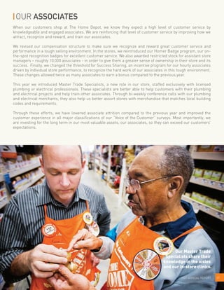 OUR ASSOCIATES
When our customers shop at The Home Depot, we know they expect a high level of customer service by
knowledgeable and engaged associates. We are reinforcing that level of customer service by improving how we
attract, recognize and reward, and train our associates.
We revised our compensation structure to make sure we recognize and reward great customer service and
performance in a tough selling environment. In the stores, we reintroduced our Homer Badge program, our on-
the-spot recognition badges for excellent customer service. We also awarded restricted stock for assistant store
managers – roughly 10,000 associates - in order to give them a greater sense of ownership in their store and its
success. Finally, we changed the threshold for Success Sharing, an incentive program for our hourly associates
driven by individual store performance, to recognize the hard work of our associates in this tough environment.
These changes allowed twice as many associates to earn a bonus compared to the previous year.
This year we introduced Master Trade Specialists, a new role in our store, staffed exclusively with licensed
plumbing or electrical professionals. These specialists are better able to help customers with their plumbing
and electrical projects and help train other associates. Through bi-weekly conference calls with our plumbing
and electrical merchants, they also help us better assort stores with merchandise that matches local building
codes and requirements.
Through these efforts, we have lowered associate attrition compared to the previous year and improved the
customer experience in all major classifications of our “Voice of the Customer” surveys. Most importantly, we
are investing for the long term in our most valuable assets, our associates, so they can exceed our customers’
expectations.
072007 ANNUAL REPORT
Our Master Trade
Specialists share their
knowledge in the aisles
and our in-store clinics.
 