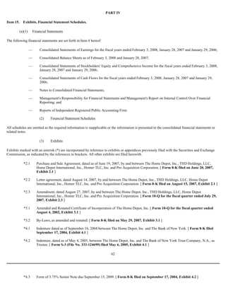PART IV
Item 15. Exhibits, Financial Statement Schedules.
(a)(1) Financial Statements
The following financial statements are set forth in Item 8 hereof:
— Consolidated Statements of Earnings for the fiscal years ended February 3, 2008, January 28, 2007 and January 29, 2006;
— Consolidated Balance Sheets as of February 3, 2008 and January 28, 2007;
— Consolidated Statements of Stockholders' Equity and Comprehensive Income for the fiscal years ended February 3, 2008,
January 28, 2007 and January 29, 2006;
— Consolidated Statements of Cash Flows for the fiscal years ended February 3, 2008, January 28, 2007 and January 29,
2006;
— Notes to Consolidated Financial Statements;
— Management's Responsibility for Financial Statements and Management's Report on Internal Control Over Financial
Reporting; and
— Reports of Independent Registered Public Accounting Firm.
(2) Financial Statement Schedules
All schedules are omitted as the required information is inapplicable or the information is presented in the consolidated financial statements or
related notes.
(3) Exhibits
Exhibits marked with an asterisk (*) are incorporated by reference to exhibits or appendices previously filed with the Securities and Exchange
Commission, as indicated by the references in brackets. All other exhibits are filed herewith.
62
*2.1 Purchase and Sale Agreement, dated as of June 19, 2007, by and between The Home Depot, Inc., THD Holdings, LLC,
Home Depot International, Inc., Homer TLC, Inc. and Pro Acquisition Corporation. [ Form 8-K filed on June 20, 2007,
Exhibit 2.1 ]
*2.2 Letter agreement, dated August 14, 2007, by and between The Home Depot, Inc., THD Holdings, LLC, Home Depot
International, Inc., Homer TLC, Inc. and Pro Acquisition Corporation. [ Form 8-K filed on August 15, 2007, Exhibit 2.1 ]
*2.3 Amendment, dated August 27, 2007, by and between The Home Depot, Inc., THD Holdings, LLC, Home Depot
International, Inc., Homer TLC, Inc. and Pro Acquisition Corporation. [ Form 10-Q for the fiscal quarter ended July 29,
2007, Exhibit 2.3 ]
*3.1 Amended and Restated Certificate of Incorporation of The Home Depot, Inc. [ Form 10-Q for the fiscal quarter ended
August 4, 2002, Exhibit 3.1 ]
*3.2 By-Laws, as amended and restated. [ Form 8-K filed on May 29, 2007, Exhibit 3.1 ]
*4.1 Indenture dated as of September 16, 2004 between The Home Depot, Inc. and The Bank of New York. [ Form 8-K filed
September 17, 2004, Exhibit 4.1 ]
*4.2 Indenture, dated as of May 4, 2005, between The Home Depot, Inc. and The Bank of New York Trust Company, N.A., as
Trustee. [ Form S-3 (File No. 333-124699) filed May 6, 2005, Exhibit 4.1 ]
*4.3 Form of 3.75% Senior Note due September 15, 2009. [ Form 8-K filed on September 17, 2004, Exhibit 4.2 ]
 