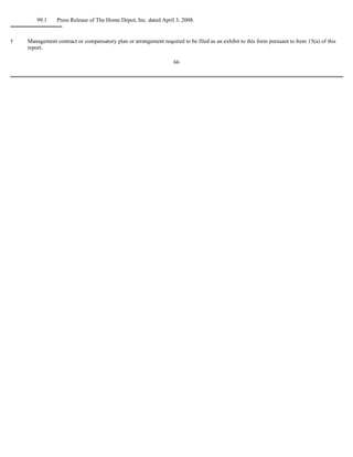 †
99.1 Press Release of The Home Depot, Inc. dated April 3, 2008.
Management contract or compensatory plan or arrangement required to be filed as an exhibit to this form pursuant to Item 15(a) of this
report.
66
 