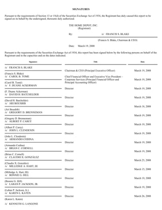 SIGNATURES
Pursuant to the requirements of Section 13 or 15(d) of the Securities Exchange Act of 1934, the Registrant has duly caused this report to be
signed on its behalf by the undersigned, thereunto duly authorized.
Pursuant to the requirements of the Securities Exchange Act of 1934, this report has been signed below by the following persons on behalf of the
Registrant and in the capacities and on the dates indicated.
THE HOME DEPOT, INC.
(Registrant)
By: /s/ FRANCIS S. BLAKE
(Francis S. Blake, Chairman & CEO)
Date: March 19, 2008
Signature Title Date
/s/ FRANCIS S. BLAKE
(Francis S. Blake)
Chairman & CEO (Principal Executive Officer) March 19, 2008
/s/ CAROL B. TOME
(Carol B. Tomé)
Chief Financial Officer and Executive Vice President –
Corporate Services (Principal Financial Officer and
Principal Accounting Officer)
March 19, 2008
/s/ F. DUANE ACKERMAN
(F. Duane Ackerman)
Director March 19, 2008
/s/ DAVID H. BATCHELDER
(David H. Batchelder)
Director March 19, 2008
/s/ ARI BOUSBIB
(Ari Bousbib)
Director March 18, 2008
/s/ GREGORY D. BRENNEMAN
(Gregory D. Brenneman)
Director March 19, 2008
/s/ ALBERT P. CAREY
(Albert P. Carey)
Director March 19, 2008
/s/ JOHN L. CLENDENIN
(John L. Clendenin)
Director March 19, 2008
/s/ ARMANDO CODINA
(Armando Codina)
Director March 19, 2008
/s/ BRIAN C. CORNELL
(Brian C. Cornell)
Director March 19, 2008
/s/ CLAUDIO X. GONZÁLEZ
(Claudio X. González)
Director March 25, 2008
/s/ MILLEDGE A. HART, III
(Milledge A. Hart, III)
Director March 15, 2008
/s/ BONNIE G. HILL
(Bonnie G. Hill)
Director March 19, 2008
/s/ LABAN P. JACKSON, JR.
(Laban P. Jackson, Jr.)
Director March 19, 2008
/s/ KAREN L. KATEN
(Karen L. Katen)
Director March 26, 2008
/s/ KENNETH G. LANGONE
 