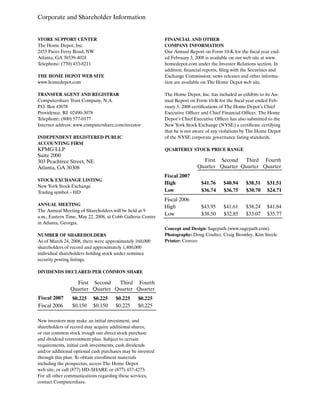 FINANCIAL AND OTHER
COMPANY INFORMATION
Our Annual Report on Form 10-K for the fiscal year end-
ed February 3, 2008 is available on our web site at www.
homedepot.com under the Investor Relations section. In
addition, financial reports, filing with the Securities and
Exchange Commission, news releases and other informa-
tion are available on The Home Depot web site.
The Home Depot, Inc. has included as exhibits to its An-
nual Report on Form 10-K for the fiscal year ended Feb-
ruary 3, 2008 certifications of The Home Depot’s Chief
Executive Officer and Chief Financial Officer. The Home
Depot’s Chief Executive Officer has also submitted to the
New York Stock Exchange (NYSE) a certificate certifying
that he is not aware of any violations by The Home Depot
of the NYSE corporate governance listing standards.
QUARTERLY STOCK PRICE RANGE
STORE SUPPORT CENTER
The Home Depot, Inc.
2455 Paces Ferry Road, NW
Atlanta, GA 30339-4024
Telephone: (770) 433-8211
THE HOME DEPOT WEB SITE
www.homedepot.com
TRANSFER AGENT AND REGISTRAR
Computershare Trust Company, N.A.
P.O. Box 43078
Providence, RI 02490-3078
Telephone: (800) 577-0177
Internet address: www.computershare.com/investor
INDEPENDENT REGISTERED PUBLIC
ACCOUNTING FIRM
KPMG LLP
Suite 2000
303 Peachtree Street, NE
Atlanta, GA 30308
STOCK EXCHANGE LISTING
New York Stock Exchange
Trading symbol – HD
ANNUAL MEETING
The Annual Meeting of Shareholders will be held at 9
a.m., Eastern Time, May 22, 2008, at Cobb Galleria Centre
in Atlanta, Georgia.
NUMBER OF SHAREHOLDERS
As of March 24, 2008, there were approximately 160,000
shareholders of record and approximately 1,400,000
individual shareholders holding stock under nominee
security posting listings.
DIVIDENDS DECLARED PER COMMON SHARE
New investors may make an initial investment, and
shareholders of record may acquire additional shares,
or our common stock trough our direct stock purchase
and dividend reinvestment plan. Subject to certain
requirements, initial cash investments, cash dividends
and/or additional optional cash purchases may be invested
through this plan. To obtain enrollment materials
including the prospectus, access The Home Depot
web site, or call (877) HD-SHARE or (877) 437-4273.
For all other communications regarding these services,
contact Computershare.
$41.76 $40.94 $38.31 $31.51
First
Quarter
Second
Quarter
Third
Quarter
Fourth
Quarter
Fiscal 2007
High
$36.74 $36.75 $30.70 $24.71Low
$43.95 $41.61 $38.24 $41.84
Fiscal 2006
High
$38.50 $32.85 $33.07 $35.77Low
Corporate and Shareholder Information
$0.225 $0.225 $0.225 $0.225
$0.150 $0.150 $0.225 $0.225
First
Quarter
Second
Quarter
Third
Quarter
Fourth
Quarter
Fiscal 2007
Fiscal 2006
Concept and Design: Sagepath (www.sagepath.com)
Photography: Doug Coulter, Craig Bromley, Kim Steele
Printer: Cenveo
 