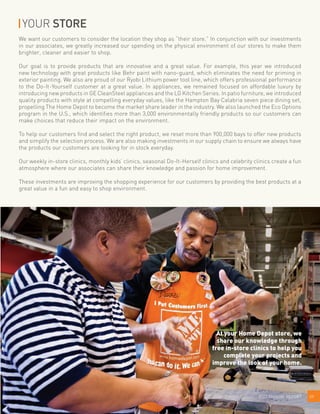 We want our customers to consider the location they shop as “their store.” In conjunction with our investments
in our associates, we greatly increased our spending on the physical environment of our stores to make them
brighter, cleaner and easier to shop.
Our goal is to provide products that are innovative and a great value. For example, this year we introduced
new technology with great products like Behr paint with nano-guard, which eliminates the need for priming in
exterior painting. We also are proud of our Ryobi Lithium power tool line, which offers professional performance
to the Do-It-Yourself customer at a great value. In appliances, we remained focused on affordable luxury by
introducing new products in GE CleanSteel appliances and the LG Kitchen Series. In patio furniture, we introduced
quality products with style at compelling everyday values, like the Hampton Bay Calabria seven piece dining set,
propelling The Home Depot to become the market share leader in the industry. We also launched the Eco Options
program in the U.S., which identifies more than 3,000 environmentally friendly products so our customers can
make choices that reduce their impact on the environment.
To help our customers find and select the right product, we reset more than 900,000 bays to offer new products
and simplify the selection process. We are also making investments in our supply chain to ensure we always have
the products our customers are looking for in stock everyday.
Our weekly in-store clinics, monthly kids’ clinics, seasonal Do-It-Herself clinics and celebrity clinics create a fun
atmosphere where our associates can share their knowledge and passion for home improvement.
These investments are improving the shopping experience for our customers by providing the best products at a
great value in a fun and easy to shop environment.
092007 ANNUAL REPORT2007 ANNUAL REPORT
YOUR STORE
At your Home Depot store, we
share our knowledge through
free in-store clinics to help you
complete your projects and
improve the look of your home.
 