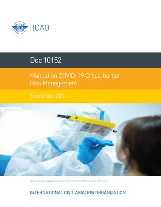 Approved by and published under the authority of the Secretary General
INTERNATIONAL CIVIL AVIATION ORGANIZATION
Doc10152
Manual on COVID-19 Cross-border
Risk Management
Third Edition, 2021
 