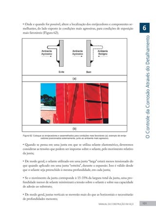 MANUAL DA CONSTRUÇÃO EM AÇO 101
•	Onde e quando for possível, altere a localização dos enrijecedores e componentes se-
melhantes, do lado exposto às condições mais agressivas, para condições de exposição
mais favoráveis (Figura 62);
Figura 62: Coloque os enrijecedores e assemelhados para condições mais favoráveis (a); exemplo de enrije-
cedores posicionados externamente, junto ao ambiente mais agressivo.
•	Quando se pensa em uma junta em que se utiliza selante elastomérico, deveremos
considerar as tensões que podem ser impostas sobre o selante, pelo movimento relativo
da junta;
•	De modo geral, o selante utilizado em uma junta “larga” estará menos tensionado do
que quando aplicado em uma junta “estreita”, durante a expansão. Isso é válido desde
que o selante seja preenchido à mesma profundidade, em cada junta;
•	Se o movimento da junta corresponde à 15-35% da largura total da junta, uma pro-
fundidade menor de selante minimizará a tensão sobre o selante e sobre sua capacidade
de adesão ao substrato;
•	De modo geral, juntas verticais se moverão mais do que as horizontais e necessitarão
de profundidades menores;
O
Controle
da
Corrosão
Através
do
Detalhamento
6
 