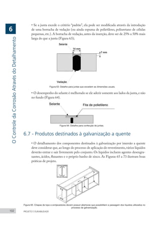 102 PROJETO E DURABILIDADE
•	Se a junta excede o critério “padrão”, ela pode ser modificada através da introdução
de uma borracha de vedação (ou ainda espuma de polietileno, poliuretano de células
pequenas, etc.). A borracha de vedação, antes da inserção, deve ser de 25% a 50% mais
larga do que a junta (Figura 63);
Figura 63: Detalhe para juntas que excedem as dimensões usuais.
•	O desempenho do selante é melhorado se ele aderir somente aos lados da junta,e não
no fundo (Figura 64).
Figura 64: Detalhe para confecção de juntas.
6.7 - Produtos destinados à galvanização a quente
•	O detalhamento dos componentes destinados à galvanização por imersão a quente
deve considerar que, ao longo do processo de aplicação do revestimento, vários líquidos
deverão entrar e sair livremente pelo conjunto. Os líquidos incluem agentes desengra-
xantes, ácidos, fluxantes e o próprio banho de zinco. As Figuras 65 a 73 ilustram boas
práticas de projeto.
Figura 65: Chapas de topo e enrijecedores devem possuir aberturas que possibilitem a passagem dos líquidos utilizados no
processo de galvanização.
O
Controle
da
Corrosão
Através
do
Detalhamento
6
 
