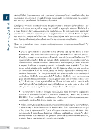 108 PROJETO E DURABILIDADE
A durabilidade de uma estrutura está, como visto, intimamente ligada à escolha (e aplicação)
adequada de um sistema de proteção (pintura, galvanização, proteção catódica, etc.), sua cor-
reta aplicação e também do detalhamento de projeto.
É função do projetista reconhecer o nível de agressividade do ambiente particular onde a es-
trutura será exposta, sem o qual ele não poderá especificar a proteção adequada.Também fica
a cargo do projetista tratar adequadamente o detalhamento do projeto, de modo a propiciar
acessibilidade à estrutura (necessária para a inspeção e manutenção futuras).Assim,condições
que impeçam a estagnação de líquidos e a deposição de sujeira,assim como o contato elétrico
entre ligas metálicas muito dissimilares, também são de sua responsabilidade.
Quais são os principais pontos a serem considerados quando se pensa em durabilidade? Por
onde começar?
•	Avalie a agressividade do ambiente onde a estrutura será exposta. Este é o ponto
fundamental. Não existe uma solução única que atenda todas as situações práticas.
Considere, para a grande extensão rural brasileira, agressividades qualificadas como C2
ou, eventualmente, C3. Todas as grandes cidades podem ser consideradas como C3.
Áreas levemente industrializadas ou áreas costeiras onde a deposição de sais marinhos
é pequena (incluindo as cidades) podem ser consideradas como sendo C4. Áreas alta-
mente industrializadas serão qualificadas com C5-I; as marinhas, com alta deposição
de cloretos serão C5-M. Na dúvida, utilize um nível de agressividade superior, para a
avaliação do ambiente.Por exemplo,uma edificação será construída em um bairro fabril
da cidade de São Paulo. Como proceder? A cidade de São Paulo, como exposto acima,
pode ser considerada como sendo de média agressividade com respeito à corrosão (isto
é, C3). Entretanto, devido à proximidade de fábricas, podemos aceitar a existência de
uma “microrregião” da cidade onde a agressividade pode ser aceita como C4, isto é, de
alta agressividade. Assim, não se prenda à Tabela 4 e use o bom senso.
•	Se a pintura for o modo de proteção escolhido, não deixe de observar os preceitos
contidos em normas internacionais. Os sistemas propostos na Tabela 6 (contidos na
ISO 12944-5) são reconhecidos mundialmente e funcionarão muito bem na maior parte
das situações práticas. Não troque o certo pelo incerto.
•	Utilize,sempre,tintas produzidas por fabricantes idôneos.Isto é parte importante para
o atendimento da durabilidade estimada de um sistema. Mais importante ainda do que
a tinta em si é o preparo prévio (isto é, a limpeza) dos componentes. O último fator
determinante da durabilidade da pintura está ligado à aplicação do sistema. As infor-
mações contidas nos data sheets dos produtos devem ser escrupulosamente atendidas,
sob risco do não atendimento da durabilidade estimada.
Recomendações
finais
7
 