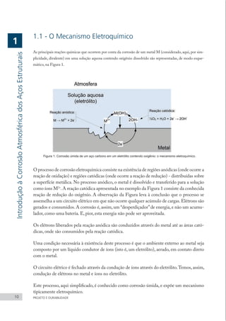 1.1 - O Mecanismo Eletroquímico
As principais reações químicas que ocorrem por conta da corrosão de um metal M (considerado, aqui, por sim-
plicidade, divalente) em uma solução aquosa contendo oxigênio dissolvido são representadas, de modo esque-
mático, na Figura 1.
Figura 1: Corrosão úmida de um aço carbono em um eletrólito contendo oxigênio: o mecanismo eletroquímico.
O processo de corrosão eletroquímica consiste na existência de regiões anódicas (onde ocorre a
reação de oxidação) e regiões catódicas (onde ocorre a reação de redução) - distribuídas sobre
a superfície metálica. No processo anódico, o metal é dissolvido e transferido para a solução
como íons M2+
.A reação catódica apresentada no exemplo da Figura 1 consiste da conhecida
reação de redução do oxigênio. A observação da Figura leva à conclusão que o processo se
assemelha a um circuito elétrico em que não ocorre qualquer acúmulo de cargas.Elétrons são
gerados e consumidos. A corrosão é, assim, um “desperdiçador”de energia, e não um acumu-
lador, como uma bateria. E, pior, esta energia não pode ser aproveitada.
Os elétrons liberados pela reação anódica são conduzidos através do metal até as áreas cató-
dicas, onde são consumidos pela reação catódica.
Uma condição necessária à existência deste processo é que o ambiente externo ao metal seja
composto por um líquido condutor de íons (isto é, um eletrólito), aerado, em contato direto
com o metal.
O circuito elétrico é fechado através da condução de íons através do eletrólito.Temos, assim,
condução de elétrons no metal e íons no eletrólito.
Este processo, aqui simplificado, é conhecido como corrosão úmida, e expõe um mecanismo
tipicamente eletroquímico.
10 PROJETO E DURABILIDADE
Introdução
à
Corrosão
Atmosférica
dos
Aços
Estruturais
1
 