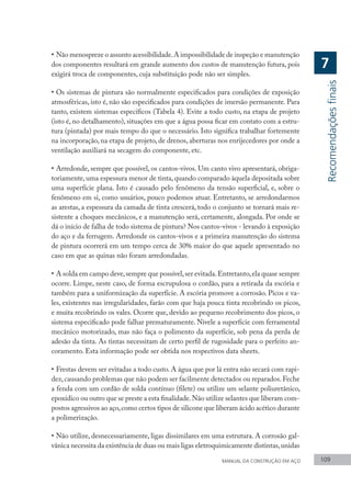 MANUAL DA CONSTRUÇÃO EM AÇO 109
•	Não menospreze o assunto acessibilidade.A impossibilidade de inspeção e manutenção
dos componentes resultará em grande aumento dos custos de manutenção futura, pois
exigirá troca de componentes, cuja substituição pode não ser simples.
•	Os sistemas de pintura são normalmente especificados para condições de exposição
atmosféricas, isto é, não são especificados para condições de imersão permanente. Para
tanto, existem sistemas específicos (Tabela 4). Evite a todo custo, na etapa de projeto
(isto é, no detalhamento), situações em que a água possa ficar em contato com a estru-
tura (pintada) por mais tempo do que o necessário. Isto significa trabalhar fortemente
na incorporação, na etapa de projeto, de drenos, aberturas nos enrijecedores por onde a
ventilação auxiliará na secagem do componente, etc.
•	Arredonde, sempre que possível, os cantos-vivos. Um canto vivo apresentará, obriga-
toriamente, uma espessura menor de tinta, quando comparado àquela depositada sobre
uma superfície plana. Isto é causado pelo fenômeno da tensão superficial, e, sobre o
fenômeno em si, como usuários, pouco podemos atuar. Entretanto, se arredondarmos
as arestas, a espessura da camada de tinta crescerá, todo o conjunto se tornará mais re-
sistente a choques mecânicos, e a manutenção será, certamente, alongada. Por onde se
dá o início de falha de todo sistema de pintura? Nos cantos-vivos - levando à exposição
do aço e da ferrugem. Arredonde os cantos-vivos e a primeira manutenção do sistema
de pintura ocorrerá em um tempo cerca de 30% maior do que aquele apresentado no
caso em que as quinas não foram arredondadas.
•	A solda em campo deve,sempre que possível,ser evitada.Entretanto,ela quase sempre
ocorre. Limpe, neste caso, de forma escrupulosa o cordão, para a retirada da escória e
também para a uniformização da superfície. A escória promove a corrosão. Picos e va-
les, existentes nas irregularidades, farão com que haja pouca tinta recobrindo os picos,
e muita recobrindo os vales. Ocorre que, devido ao pequeno recobrimento dos picos, o
sistema especificado pode falhar prematuramente. Nivele a superfície com ferramental
mecânico motorizado, mas não faça o polimento da superfície, sob pena da perda de
adesão da tinta. As tintas necessitam de certo perfil de rugosidade para o perfeito an-
coramento. Esta informação pode ser obtida nos respectivos data sheets.
•	Frestas devem ser evitadas a todo custo. A água que por lá entra não secará com rapi-
dez,causando problemas que não podem ser facilmente detectados ou reparados.Feche
a fenda com um cordão de solda contínuo (filete) ou utilize um selante poliuretânico,
epoxídico ou outro que se preste a esta finalidade.Não utilize selantes que liberam com-
postos agressivos ao aço,como certos tipos de silicone que liberam ácido acético durante
a polimerização.
•	Não utilize, desnecessariamente, ligas dissimilares em uma estrutura. A corrosão gal-
vânica necessita da existência de duas ou mais ligas eletroquimicamente distintas,unidas
Recomendações
finais
7
 