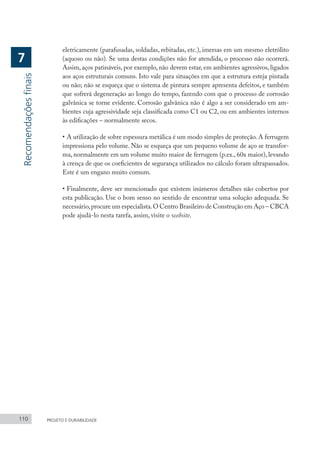 110 PROJETO E DURABILIDADE
eletricamente (parafusadas, soldadas, rebitadas, etc.), imersas em um mesmo eletrólito
(aquoso ou não). Se uma destas condições não for atendida, o processo não ocorrerá.
Assim, aços patináveis, por exemplo, não devem estar, em ambientes agressivos, ligados
aos aços estruturais comuns. Isto vale para situações em que a estrutura esteja pintada
ou não; não se esqueça que o sistema de pintura sempre apresenta defeitos, e também
que sofrerá degeneração ao longo do tempo, fazendo com que o processo de corrosão
galvânica se torne evidente. Corrosão galvânica não é algo a ser considerado em am-
bientes cuja agressividade seja classificada como C1 ou C2, ou em ambientes internos
às edificações – normalmente secos.
•	A utilização de sobre espessura metálica é um modo simples de proteção. A ferrugem
impressiona pelo volume. Não se esqueça que um pequeno volume de aço se transfor-
ma, normalmente em um volume muito maior de ferrugem (p.ex., 60x maior), levando
à crença de que os coeficientes de segurança utilizados no cálculo foram ultrapassados.
Este é um engano muito comum.
•	Finalmente, deve ser mencionado que existem inúmeros detalhes não cobertos por
esta publicação. Use o bom senso no sentido de encontrar uma solução adequada. Se
necessário,procure um especialista.O Centro Brasileiro de Construção em Aço – CBCA
pode ajudá-lo nesta tarefa, assim, visite o website.
Recomendações
finais
7
 