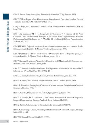 114 PROJETO E DURABILIDADE
(01): K. Barton, Protection Against Atmospheric Corrosion, Wiley, London, 1973.
(02): T. P. Hoar, Report of the Committee on Corrosion and Protection, London, Dept. of
Trade and Industry, H.M. Stationary Office, 1971.
(03): J.H.Payer,W.K.Boyd,D.G.Dippold e W.H.Fisher,Materials Performance (NACE),
May 1980.
(04): H. K. Gerhardus, M. P. H. Brongers, N. G. Thompson, Y. P. Virmani e J. H. Payer,
Corrosion Costs and Preventive Strategies in the United States, Suplemento do Materials
Performance, July 2002. Report no. FHWA-RD-01-156, Federal Highway Administration,
McLean, VA, 2002.
(05): NBR 8800, Projeto de estruturas de aço e de estruturas mistas de aço e concreto de edi-
fícios, Associação Brasileira de Normas Técnicas, Rio de Janeiro, 2008.
(06): NBR 15571-1, Edifícios habitacionais – Desempenho. Parte 1: Requisitos gerais, As-
sociação Brasileira de Normas Técnicas, Rio de Janeiro, 2013.
(07): V. Kucera e E. Mattson, Atmospheric Corrosion. In: F. Mansfeld, (ed.), Corrosion Me-
chanisms, New York, Marcel Dekker, 1987.
(08): F. D. Pannoni. Parafusos estruturais de aço patinável na construção em aço, ABECE
Informa, ano 17, no. 98, jul/ago 2013, PP. 12-18.
(09): L. L. Shreir, Corrosion, vol.1, London, Newnes-Butterworths, 2nd. Ed., 1978.
(10): U. R. Evans,The Corrosion and Oxidation of Metals, London, Arnold, 1960.
(11): I. L. Rozenfeld, Atmospheric Corrosion of Metals, National Association of Corrosion
Engineers, Houston, 1972.
(12): H. Kaesche, Die Korrosion der Metalle, Springer Verlag, Berlin, 1966.
(13): T. E. Graedel, D. T. Hawkins e L. D. Claxton, Atmospheric Chemical Compounds,
Sources, Occurrence and Bioassay, Academic Press, Orlando, FL, 1986.
(14): K. Barton, Z. Bartonova e E. Beranek, Werks. Korros., 25: 659 (1974).
(15): S.K.Chawla e J.H.Payer,Proceedings 11th International Corrosion Congress,Florença,
Itália, 1990, p. 2.17.
(16): T. E. Graedel, Corros. Sci., 27:721 (1987).
Referências
Bibliográficas
 