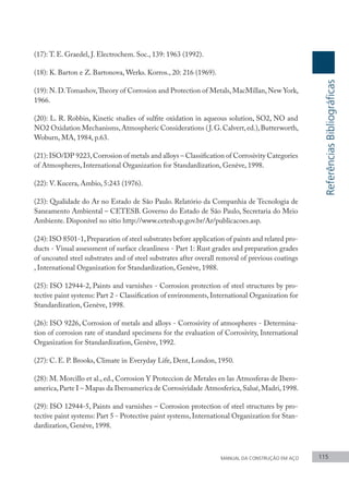 MANUAL DA CONSTRUÇÃO EM AÇO 115
(17): T. E. Graedel, J. Electrochem. Soc., 139: 1963 (1992).
(18): K. Barton e Z. Bartonova, Werks. Korros., 20: 216 (1969).
(19): N.D.Tomashov,Theory of Corrosion and Protection of Metals,MacMillan,New York,
1966.
(20): L. R. Robbin, Kinetic studies of sulfite oxidation in aqueous solution, SO2, NO and
NO2 Oxidation Mechanisms,Atmospheric Considerations (J.G.Calvert,ed.),Butterworth,
Woburn, MA, 1984, p.63.
(21): ISO/DP 9223,Corrosion of metals and alloys – Classification of Corrosivity Categories
of Atmospheres, International Organization for Standardization, Genève, 1998.
(22): V. Kucera, Ambio, 5:243 (1976).
(23): Qualidade do Ar no Estado de São Paulo. Relatório da Companhia de Tecnologia de
Saneamento Ambiental – CETESB. Governo do Estado de São Paulo, Secretaria do Meio
Ambiente. Disponível no sítio http://www.cetesb.sp.gov.br/Ar/publicacoes.asp.
(24): ISO 8501-1,Preparation of steel substrates before application of paints and related pro-
ducts - Visual assessment of surface cleanliness - Part 1: Rust grades and preparation grades
of uncoated steel substrates and of steel substrates after overall removal of previous coatings
, International Organization for Standardization, Genève, 1988.
(25): ISO 12944-2, Paints and varnishes - Corrosion protection of steel structures by pro-
tective paint systems: Part 2 - Classification of environments, International Organization for
Standardization, Genève, 1998.
(26): ISO 9226, Corrosion of metals and alloys - Corrosivity of atmospheres - Determina-
tion of corrosion rate of standard specimens for the evaluation of Corrosivity, International
Organization for Standardization, Genève, 1992.
(27): C. E. P. Brooks, Climate in Everyday Life, Dent, London, 1950.
(28): M. Morcillo et al., ed., Corrosion Y Proteccion de Metales en las Atmosferas de Ibero-
america,Parte I – Mapas da Iberoamerica de Corrosividade Atmosferica,Salué,Madri,1998.
(29): ISO 12944-5, Paints and varnishes – Corrosion protection of steel structures by pro-
tective paint systems: Part 5 - Protective paint systems, International Organization for Stan-
dardization, Genève, 1998.
Referências
Bibliográficas
 