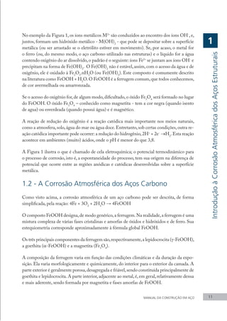 No exemplo da Figura 1, os íons metálicos M2+
são conduzidos ao encontro dos íons OH-
, e,
juntos, formam um hidróxido metálico - M(OH)2
- que pode se depositar sobre a superfície
metálica (ou ser arrastado se o eletrólito estiver em movimento). Se, por acaso, o metal for
o ferro (ou, do mesmo modo, o aço carbono utilizado nas estruturas) e o líquido for a água
contendo oxigênio do ar dissolvido, o padrão é o seguinte: íons Fe2+
se juntam aos íons OH-
e
precipitam na forma de Fe(OH)2
. O Fe(OH)2
não é estável,assim,com o acesso da água e de
oxigênio, ele é oxidado à Fe2
O3
.nH2
O (ou Fe(OH)3
). Este composto é comumente descrito
na literatura como FeOOH + H2
O.O FeOOH é a ferrugem comum,que todos conhecemos,
de cor avermelhada ou amarronzada.
Se o acesso do oxigênio for, de algum modo, dificultado, o óxido Fe3
O4
será formado no lugar
do FeOOH. O óxido Fe3
O4
– conhecido como magnetita - tem a cor negra (quando isento
de agua) ou esverdeada (quando possui água) e é magnético.
A reação de redução do oxigênio é a reação catódica mais importante nos meios naturais,
como a atmosfera,solo,água do mar ou água doce.Entretanto,sob certas condições,outra re-
ação catódica importante pode ocorrer: a redução do hidrogênio,2H+
+ 2e-
→H2
.Esta reação
acontece em ambientes (muito) ácidos, onde o pH é menor do que 3,8.
A Figura 1 ilustra o que é chamado de cela eletroquímica; o potencial termodinâmico para
o processo de corrosão, isto é, a espontaneidade do processo, tem sua origem na diferença de
potencial que ocorre entre as regiões anódicas e catódicas desenvolvidas sobre a superfície
metálica.
1.2 - A Corrosão Atmosférica dos Aços Carbono
Como visto acima, a corrosão atmosférica de um aço carbono pode ser descrita, de forma
simplificada, pela reação: 4Fe + 3O2
+ 2H2
O → 4FeOOH
O composto FeOOH designa,de modo genérico,a ferrugem.Na realidade,a ferrugem é uma
mistura complexa de várias fases cristalinas e amorfas de óxidos e hidróxidos e de ferro. Sua
estequiometria corresponde aproximadamente à fórmula global FeOOH.
Os três principais componentes da ferrugem são,respectivamente,a lepidocrocita (γ-FeOOH),
a goethita (α-FeOOH) e a magnetita (Fe3
O4
).
A composição da ferrugem varia em função das condições climáticas e da duração da expo-
sição. Ela varia morfologicamente e quimicamente, do interior para o exterior da camada. A
parte exterior é geralmente porosa,desagregada e friável,sendo constituída principalmente de
goethita e lepidocrocita. A parte interior, adjacente ao metal, é, em geral, relativamente densa
e mais aderente, sendo formada por magnetita e fases amorfas de FeOOH.
MANUAL DA CONSTRUÇÃO EM AÇO 11
1
Introdução
à
Corrosão
Atmosférica
dos
Aços
Estruturais
 