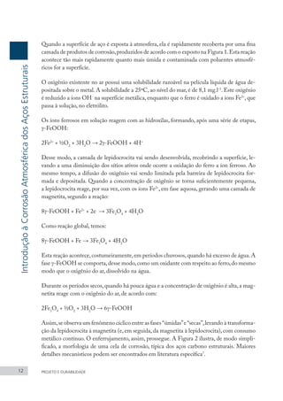 Quando a superfície de aço é exposta à atmosfera, ela é rapidamente recoberta por uma fina
camada de produtos de corrosão,produzidos de acordo com o exposto na Figura 1.Esta reação
acontece tão mais rapidamente quanto mais úmida e contaminada com poluentes atmosfé-
ricos for a superfície.
O oxigênio existente no ar possui uma solubilidade razoável na película líquida de água de-
positada sobre o metal. A solubilidade a 25ºC, ao nível do mar, é de 8,1 mg.l-1
. Este oxigênio
é reduzido a íons OH-
na superfície metálica, enquanto que o ferro é oxidado a íons Fe2+
, que
passa à solução, no eletrólito.
Os íons ferrosos em solução reagem com as hidroxilas, formando, após uma série de etapas,
γ-FeOOH:
2Fe2+
+ ½O2
+ 3H2
O → 2γ-FeOOH + 4H+
Desse modo, a camada de lepidocrocita vai sendo desenvolvida, recobrindo a superfície, le-
vando a uma diminuição dos sítios ativos onde ocorre a oxidação do ferro a íon ferroso. Ao
mesmo tempo, a difusão do oxigênio vai sendo limitada pela barreira de lepidocrocita for-
mada e depositada. Quando a concentração de oxigênio se torna suficientemente pequena,
a lepidocrocita reage, por sua vez, com os íons Fe2+
, em fase aquosa, gerando uma camada de
magnetita, segundo a reação:
8γ-FeOOH + Fe2+
+ 2e-
→ 3Fe3
O4
+ 4H2
O
Como reação global, temos:
8γ-FeOOH + Fe → 3Fe3
O4
+ 4H2
O
Esta reação acontece,costumeiramente,em períodos chuvosos,quando há excesso de água.A
fase γ-FeOOH se comporta,desse modo,como um oxidante com respeito ao ferro,do mesmo
modo que o oxigênio do ar, dissolvido na água.
Durante os períodos secos,quando há pouca água e a concentração de oxigênio é alta,a mag-
netita reage com o oxigênio do ar, de acordo com:
2Fe3
O4
+ ½O2
+ 3H2
O → 6γ-FeOOH
Assim,se observa um fenômeno cíclico entre as fases “úmidas”e “secas”,levando à transforma-
ção da lepidocrocita à magnetita (e, em seguida, da magnetita à lepidocrocita), com consumo
metálico contínuo. O enferrujamento, assim, prossegue. A Figura 2 ilustra, de modo simpli-
ficado, a morfologia de uma cela de corrosão, típica dos aços carbono estruturais. Maiores
detalhes mecanísticos podem ser encontrados em literatura específica7
.
12 PROJETO E DURABILIDADE
Introdução
à
Corrosão
Atmosférica
dos
Aços
Estruturais
 