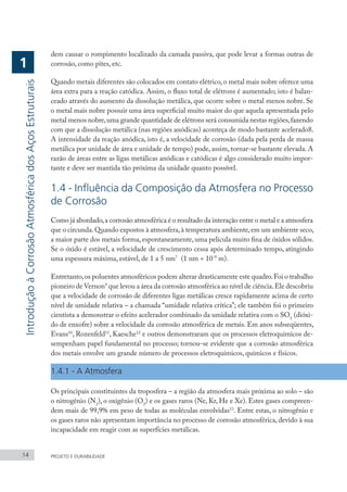 dem causar o rompimento localizado da camada passiva, que pode levar a formas outras de
corrosão, como pites, etc.
Quando metais diferentes são colocados em contato elétrico,o metal mais nobre oferece uma
área extra para a reação catódica. Assim, o fluxo total de elétrons é aumentado; isto é balan-
ceado através do aumento da dissolução metálica, que ocorre sobre o metal menos nobre. Se
o metal mais nobre possuir uma área superficial muito maior do que aquela apresentada pelo
metal menos nobre,uma grande quantidade de elétrons será consumida nestas regiões,fazendo
com que a dissolução metálica (nas regiões anódicas) aconteça de modo bastante acelerado8.
A intensidade da reação anódica, isto é, a velocidade de corrosão (dada pela perda de massa
metálica por unidade de área e unidade de tempo) pode, assim, tornar-se bastante elevada. A
razão de áreas entre as ligas metálicas anódicas e catódicas é algo considerado muito impor-
tante e deve ser mantida tão próxima da unidade quanto possível.
1.4 - Influência da Composição da Atmosfera no Processo
de Corrosão
Como já abordado,a corrosão atmosférica é o resultado da interação entre o metal e a atmosfera
que o circunda.Quando expostos à atmosfera,à temperatura ambiente,em um ambiente seco,
a maior parte dos metais forma, espontaneamente, uma película muito fina de óxidos sólidos.
Se o óxido é estável, a velocidade de crescimento cessa após determinado tempo, atingindo
uma espessura máxima, estável, de 1 a 5 nm7
(1 nm = 10-9
m).
Entretanto,os poluentes atmosféricos podem alterar drasticamente este quadro.Foi o trabalho
pioneiro de Vernon9
que levou a área da corrosão atmosférica ao nível de ciência.Ele descobriu
que a velocidade de corrosão de diferentes ligas metálicas cresce rapidamente acima de certo
nível de umidade relativa – a chamada “umidade relativa crítica”; ele também foi o primeiro
cientista a demonstrar o efeito acelerador combinado da umidade relativa com o SO2
(dióxi-
do de enxofre) sobre a velocidade da corrosão atmosférica de metais. Em anos subseqüentes,
Evans10
, Rozenfeld11
, Kaesche12
e outros demonstraram que os processos eletroquímicos de-
sempenham papel fundamental no processo; tornou-se evidente que a corrosão atmosférica
dos metais envolve um grande número de processos eletroquímicos, químicos e físicos.
1.4.1 - A Atmosfera
Os principais constituintes da troposfera – a região da atmosfera mais próxima ao solo – são
o nitrogênio (N2
), o oxigênio (O2
) e os gases raros (Ne, Kr, He e Xe). Estes gases compreen-
dem mais de 99,9% em peso de todas as moléculas envolvidas13
. Entre estas, o nitrogênio e
os gases raros não apresentam importância no processo de corrosão atmosférica, devido à sua
incapacidade em reagir com as superfícies metálicas.
14 PROJETO E DURABILIDADE
Introdução
à
Corrosão
Atmosférica
dos
Aços
Estruturais
1
 