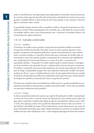 pode ser umedecida por sais higroscópicos que, depositados ou formados através do processo
de corrosão, reterão água da atmosfera. De modo geral, a velocidade de corrosão cresce muito
quando a umidade relativa se eleva acima de certo valor, quando os sais começam a absorver
água e se dissolver sobre o metal.
A quantidade de água existente sobre a superfície metálica é de grande importância na velo-
cidade de corrosão. Vários pesquisadores têm mostrado que a velocidade de corrosão acima
da umidade relativa crítica cresce drasticamente com o acréscimo da umidade relativa e da
concentração dos agentes poluentes.
1.4.1.4 - Camadas condensadas
1.4.1.4.1 - Orvalho
A formação de orvalho ocorre quando a temperatura da superfície metálica está abaixo
do ponto de orvalho da atmosfera. Isto pode ocorrer em áreas externas, durante a noite,
quando a temperatura da superfície pode descer através da transferência de calor radiante
entre a estrutura metálica e a atmosfera. Outra razão para a formação do orvalho pode ser
encontrada no início das manhãs, quando a temperatura do ar aumenta mais rapidamente
que a temperatura do metal, especialmente se a massa do metal – e, portanto, sua
capacidade calorífica – for grande. O orvalho também pode se formar durante a estocagem
em locais fechados, mais aquecidos do que o ambiente (frio) existente durante o transporte.
O orvalho é considerado uma causa muito importante da corrosão, especialmente sob condi-
ções de abrigo. A quantidade de água sobre uma superfície coberta pelo orvalho é de aproxi-
madamente 10 g.m-2
, que é consideravelmente maior do que aquela observada em camadas
de adsorção.Os períodos de orvalho são considerados muito agressivos,pois o efeito benéfico
da lavagem da superfície, ocasionada pela chuva, em geral, não acontece.
Um fator que contribui à alta corrosividade do orvalho pode ser a grande quantidade de con-
taminantes atmosféricos nele presentes; orvalhos muito ácidos (pH < 3) tem sido encontrados
em atmosferas industriais muito poluídas1
.
1.4.1.4.1 - Chuva
A chuva cria películas ainda mais espessas que aquelas formadas pelo orvalho. A precipitação
na forma de chuva afeta a corrosão através da deposição de uma camada macroscópica de
água sobre a superfície e também pela adição de agentes estimuladores solúveis, como o SO2
e o CO2
. Em oposição, a chuva lava os poluentes depositados durante a fase seca anterior – o
que diminui a velocidade do ataque. É fato relativamente comum observarmos, em corpos de
prova submetidos à atmosfera,que o lado voltado à atmosfera se encontra em condições muito
melhores do que a face voltada para o solo – onde a lavagem pelas águas de chuva não acontece.
18 PROJETO E DURABILIDADE
Introdução
à
Corrosão
Atmosférica
dos
Aços
Estruturais
1
 