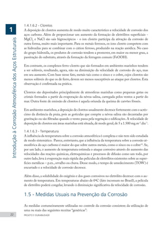 1.4.1.6.2 - Cloretos
A deposição de cloretos aumenta de modo muito característico a velocidade de corrosão dos
aços carbono. Além de proporcionar um aumento da formação de eletrólitos superficiais -
MgCl2
e NaCl são sais higroscópicos - o íon cloreto participa da ativação da corrosão de
outra forma, muito mais importante. Para os metais ferrosos, os íons cloreto competem com
as hidroxilas para se combinar com o cátion ferroso, produzido na reação anódica. No caso
do grupo hidroxila, os produtos de corrosão tendem a promover, em maior ou menor grau, a
passivação do substrato, através da formação da ferrugem comum (FeOOH).
Em contraste, os complexos ferro-cloreto que são formados em ambientes marinhos tendem
a ser solúveis, resultando, agora, não na diminuição da velocidade de corrosão do aço, mas
em seu aumento. Com base nesse fato, metais tais como o zinco e o cobre, cujos cloretos são
menos solúveis do que os de ferro, devem ser menos susceptíveis ao ataque por cloretos. Esta
observação é confirmada na prática.
Cloretos são depositados principalmente de atmosferas marinhas como pequenas gotas ou
cristais formados a partir da evaporação da névoa salina, carregada pelos ventos a partir do
mar. Outra fonte de emissão de cloretos é aquela oriunda da queima de carvões fósseis.
Em ambientes marinhos,a deposição de cloretos usualmente decresce fortemente com o acrés-
cimo da distância da praia, pois as gotículas que compõe a névoa salina são decantadas por
gravitação ou são filtradas quando o vento passa pela vegetação e edificações. A velocidade de
deposição de cloretos em áreas marinhas está situada,de modo geral,de 5 a 1.500 mg.m-2
.dia-1
.
1.4.1.6.3 - Temperatura
A influência da temperatura sobre a corrosão atmosférica é complexa e não tem sido estudada
de modo sistemático. Parece,entretanto,que a influência da temperatura sobre a corrosão at-
mosférica do aço carbono é maior do que sobre outros metais, como o zinco ou o cobre14
. Se,
por um lado, o aumento de temperatura estimula o ataque corrosivo através do aumento das
velocidades das reações químicas, eletroquímicas e processos de difusão como um todo, por
outro lado,leva à evaporação mais rápida das películas de eletrólitos existentes sobre as super-
fícies metálicas – p.ex., orvalho ou chuva. Desse modo, o tempo de umedecimento (TOW) é
encurtado e a velocidade de corrosão decresce.
Além disso,a solubilidade do oxigênio e dos gases corrosivos no eletrólito decresce com o au-
mento de temperatura. Em temperaturas abaixo de 0ºC (fato incomum no Brasil), a película
de eletrólito poderá congelar, levando à diminuição significativa da velocidade de corrosão.
1.5 - Medidas Usuais na Prevenção da Corrosão
As medidas costumeiramente utilizadas no controle da corrosão consistem da utilização de
uma ou mais das seguintes receitas “genéricas”:
22 PROJETO E DURABILIDADE
Introdução
à
Corrosão
Atmosférica
dos
Aços
Estruturais
1
 