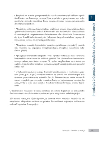 • 	Seleção de um material que apresente baixa taxa de corrosão naquele ambiente especí-
fico.Este é o caso do emprego estrutural dos aços patináveis,que apresentam uma maior
resistência à corrosão atmosférica do que os aços estruturais comuns, para ambientes
atmosféricos específicos;
•	Alteração do ambiente,isto é,remoção do oxigênio,da água,ou ainda adição de algum
agente químico inibidor de corrosão.Este caminho trata do controle da corrosão através
da manutenção de componentes metálicos dentro de salas climatizadas, do tratamento
das águas de caldeira (onde o oxigênio é eliminado da água) ou ainda do emprego de
inibidores de corrosão em certas águas industriais;
•	Alteração do potencial eletroquímico,tornando o metal imune à corrosão.O exemplo
mais rotineiro é o do emprego da proteção catódica na proteção de oleodutos ou plata-
formas offshore;
•	Aplicação de revestimentos adequados sobre a superfície metálica,de modo a criar uma
barreira efetiva entre o metal e o ambiente agressivo.Este é o caminho mais amplamen-
te empregado na proteção de estruturas. Ele consiste na aplicação de um revestimento
orgânico (p.ex.,tinta) ou inorgânico (p.ex.,zinco,na galvanização por imersão a quente)
sobre o aço;
•	Detalhamento cuidadoso na etapa de projeto,fazendo com que os constituintes agres-
sivos (como, p.ex., a água) não sejam mantidos em contato com a estrutura por mais
tempo do que o estritamente necessário. Esta é a forma certamente menos onerosa de
tratar a proteção frente à corrosão. Quando utilizado em conjunto com o item descrito
acima, revela-se como sendo o melhor [benefício/custo] das formas de controle da cor-
rosão.
O detalhamento cuidadoso e a escolha correta de um sistema de proteção são considerados
fundamentais no controle da corrosão e constitui parte integrante de todo bom projeto.
Este manual tratará, nas seções seguintes, de clarificar pontos relativos à aplicação de um
revestimento adequado ao ambiente em questão e dos detalhes de projeto que auxiliarão em
muito a longevidade de um projeto.
MANUAL DA CONSTRUÇÃO EM AÇO 23
Introdução
à
Corrosão
Atmosférica
dos
Aços
Estruturais
1
 
