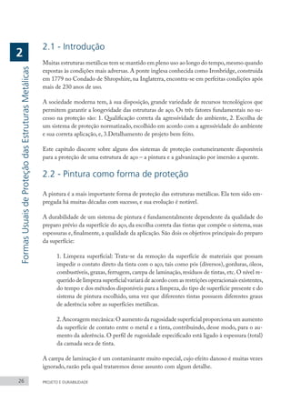 2.1 - Introdução
Muitas estruturas metálicas tem se mantido em pleno uso ao longo do tempo,mesmo quando
expostas às condições mais adversas. A ponte inglesa conhecida como Ironbridge, construída
em 1779 no Condado de Shropshire, na Inglaterra, encontra-se em perfeitas condições após
mais de 230 anos de uso.
A sociedade moderna tem, à sua disposição, grande variedade de recursos tecnológicos que
permitem garantir a longevidade das estruturas de aço. Os três fatores fundamentais no su-
cesso na proteção são: 1. Qualificação correta da agressividade do ambiente, 2. Escolha de
um sistema de proteção normatizado, escolhido em acordo com a agressividade do ambiente
e sua correta aplicação, e, 3.Detalhamento de projeto bem feito.
Este capítulo discorre sobre alguns dos sistemas de proteção costumeiramente disponíveis
para a proteção de uma estrutura de aço – a pintura e a galvanização por imersão a quente.
2.2 - Pintura como forma de proteção
A pintura é a mais importante forma de proteção das estruturas metálicas. Ela tem sido em-
pregada há muitas décadas com sucesso, e sua evolução é notável.
A durabilidade de um sistema de pintura é fundamentalmente dependente da qualidade do
preparo prévio da superfície do aço, da escolha correta das tintas que compõe o sistema, suas
espessuras e, finalmente, a qualidade da aplicação. São dois os objetivos principais do preparo
da superfície:
1. Limpeza superficial: Trata-se da remoção da superfície de materiais que possam
impedir o contato direto da tinta com o aço, tais como pós (diversos), gorduras, óleos,
combustíveis, graxas, ferrugem, carepa de laminação, resíduos de tintas, etc. O nível re-
querido de limpeza superficial variará de acordo com as restrições operacionais existentes,
do tempo e dos métodos disponíveis para a limpeza, do tipo de superfície presente e do
sistema de pintura escolhido, uma vez que diferentes tintas possuem diferentes graus
de aderência sobre as superfícies metálicas.
2.Ancoragem mecânica: O aumento da rugosidade superficial proporciona um aumento
da superfície de contato entre o metal e a tinta, contribuindo, desse modo, para o au-
mento da aderência. O perfil de rugosidade especificado está ligado à espessura (total)
da camada seca de tinta.
A carepa de laminação é um contaminante muito especial, cujo efeito danoso é muitas vezes
ignorado, razão pela qual trataremos desse assunto com algum detalhe.
26 PROJETO E DURABILIDADE
Formas
Usuais
de
Proteção
das
Estruturas
Metálicas
2
 