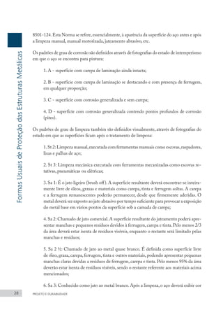 8501-124.Esta Norma se refere,essencialmente,à aparência da superfície do aço antes e após
a limpeza manual, manual motorizada, jateamento abrasivo, etc.
Os padrões de grau de corrosão são definidos através de fotografias do estado de intemperismo
em que o aço se encontra para pintura:
1. A - superfície com carepa de laminação ainda intacta;
2. B - superfície com carepa de laminação se destacando e com presença de ferrugem,
em qualquer proporção;
3. C - superfície com corrosão generalizada e sem carepa;
4. D - superfície com corrosão generalizada contendo pontos profundos de corrosão
(pites).
Os padrões de grau de limpeza também são definidos visualmente, através de fotografias do
estado em que as superfícies ficam após o tratamento de limpeza:
1.St 2: Limpeza manual,executada com ferramentas manuais como escovas,raspadores,
lixas e palhas de aço;
2. St 3: Limpeza mecânica executada com ferramentas mecanizadas como escovas ro-
tativas, pneumáticas ou elétricas;
3. Sa 1: É o jato ligeiro (brush off). A superfície resultante deverá encontrar-se inteira-
mente livre de óleos, graxas e materiais como carepa, tinta e ferrugem soltas. A carepa
e a ferrugem remanescentes poderão permanecer, desde que firmemente aderidas. O
metal deverá ser exposto ao jato abrasivo por tempo suficiente para provocar a exposição
do metal base em vários pontos da superfície sob a camada de carepa;
4.Sa 2: Chamado de jato comercial.A superfície resultante do jateamento poderá apre-
sentar manchas e pequenos resíduos devidos à ferrugem, carepa e tinta. Pelo menos 2/3
da área deverá estar isenta de resíduos visíveis, enquanto o restante será limitado pelas
manchas e resíduos;
5. Sa 2 ½: Chamado de jato ao metal quase branco. É definida como superfície livre
de óleo, graxa, carepa, ferrugem, tinta e outros materiais, podendo apresentar pequenas
manchas claras devidas a resíduos de ferrugem, carepa e tinta. Pelo menos 95% da área
deverão estar isenta de resíduos visíveis, sendo o restante referente aos materiais acima
mencionados;
6. Sa 3: Conhecido como jato ao metal branco. Após a limpeza, o aço deverá exibir cor
28 PROJETO E DURABILIDADE
Formas
Usuais
de
Proteção
das
Estruturas
Metálicas
 