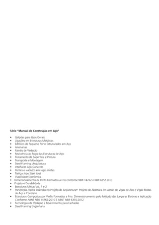 Série “Manual de Construção em Aço”
•	 Galpões para Usos Gerais
•	 Ligações em Estruturas Metálicas
•	 Edifícios de Pequeno Porte Estruturados em Aço
•	Alvenarias
•	 Painéis de Vedação
•	 Resistência ao Fogo das Estruturas de Aço
•	 Tratamento de Superfície e Pintura
•	 Transporte e Montagem
•	 Steel Framing: Arquitetura
•	 Interfaces Aço-Concreto
•	 Pontes e viadutos em vigas mistas
•	 Treliças tipo Steel Joist
•	 Viabilidade Econômica
• Dimensionamento de Perfis Formados a Frio conforme NBR 14762 e NBR 6355 (CD)
• Projeto e Durabilidade
•	 Estruturas Mistas Vol. 1 e 2
•	 Prevenção contra Incêndio no Projeto de Arquitetura•	 Projeto de Abertura em Almas de Vigas de Aço e Vigas Mistas
de Aço e Concreto
• Estruturas Compostas por Perfis Formados a Frio. Dimensionamento pelo Método das Larguras Efetivas e Aplicação
Conforme ABNT NBR 14762:2010 E ABNT NBR 6355:2012
•	 Tecnologias de Vedação e Revestimento para Fachadas
•	 Steel Framing Engenharia
 