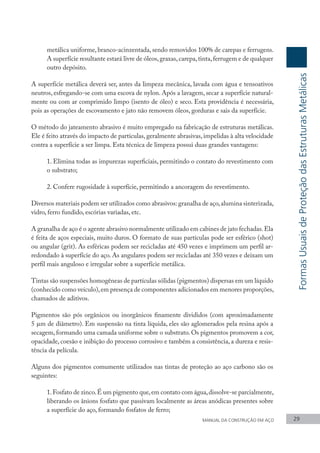 metálica uniforme, branco-acinzentada, sendo removidos 100% de carepas e ferrugens.
A superfície resultante estará livre de óleos,graxas,carepa,tinta,ferrugem e de qualquer
outro depósito.
A superfície metálica deverá ser, antes da limpeza mecânica, lavada com água e tensoativos
neutros, esfregando-se com uma escova de nylon. Após a lavagem, secar a superfície natural-
mente ou com ar comprimido limpo (isento de óleo) e seco. Esta providência é necessária,
pois as operações de escovamento e jato não removem óleos, gorduras e sais da superfície.
O método do jateamento abrasivo é muito empregado na fabricação de estruturas metálicas.
Ele é feito através do impacto de partículas, geralmente abrasivas, impelidas à alta velocidade
contra a superfície a ser limpa. Esta técnica de limpeza possui duas grandes vantagens:
1. Elimina todas as impurezas superficiais, permitindo o contato do revestimento com
o substrato;
2. Confere rugosidade à superfície, permitindo a ancoragem do revestimento.
Diversos materiais podem ser utilizados como abrasivos: granalha de aço,alumina sinterizada,
vidro, ferro fundido, escórias variadas, etc.
A granalha de aço é o agente abrasivo normalmente utilizado em cabines de jato fechadas.Ela
é feita de aços especiais, muito duros. O formato de suas partículas pode ser esférico (shot)
ou angular (grit). As esféricas podem ser recicladas até 450 vezes e imprimem um perfil ar-
redondado à superfície do aço. As angulares podem ser recicladas até 350 vezes e deixam um
perfil mais anguloso e irregular sobre a superfície metálica.
Tintas são suspensões homogêneas de partículas sólidas (pigmentos) dispersas em um líquido
(conhecido como veículo),em presença de componentes adicionados em menores proporções,
chamados de aditivos.
Pigmentos são pós orgânicos ou inorgânicos finamente divididos (com aproximadamente
5 µm de diâmetro). Em suspensão na tinta líquida, eles são aglomerados pela resina após a
secagem, formando uma camada uniforme sobre o substrato. Os pigmentos promovem a cor,
opacidade, coesão e inibição do processo corrosivo e também a consistência, a dureza e resis-
tência da película.
Alguns dos pigmentos comumente utilizados nas tintas de proteção ao aço carbono são os
seguintes:
1.Fosfato de zinco.É um pigmento que,em contato com água,dissolve-se parcialmente,
liberando os ânions fosfato que passivam localmente as áreas anódicas presentes sobre
a superfície do aço, formando fosfatos de ferro;
MANUAL DA CONSTRUÇÃO EM AÇO 29
Formas
Usuais
de
Proteção
das
Estruturas
Metálicas
 