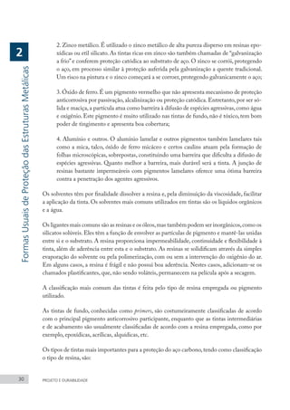 2. Zinco metálico. É utilizado o zinco metálico de alta pureza disperso em resinas epo-
xídicas ou etil silicato. As tintas ricas em zinco são também chamadas de “galvanização
a frio”e conferem proteção catódica ao substrato de aço. O zinco se corrói, protegendo
o aço, em processo similar à proteção auferida pela galvanização a quente tradicional.
Um risco na pintura e o zinco começará a se corroer, protegendo galvanicamente o aço;
3.Óxido de ferro.É um pigmento vermelho que não apresenta mecanismo de proteção
anticorrosiva por passivação, alcalinização ou proteção catódica. Entretanto, por ser só-
lida e maciça,a partícula atua como barreira à difusão de espécies agressivas,como água
e oxigênio. Este pigmento é muito utilizado nas tintas de fundo, não é tóxico, tem bom
poder de tingimento e apresenta boa cobertura;
4. Alumínio e outros. O alumínio lamelar e outros pigmentos também lamelares tais
como a mica, talco, óxido de ferro micáceo e certos caulins atuam pela formação de
folhas microscópicas, sobrepostas, constituindo uma barreira que dificulta a difusão de
espécies agressivas. Quanto melhor a barreira, mais durável será a tinta. A junção de
resinas bastante impermeáveis com pigmentos lamelares oferece uma ótima barreira
contra a penetração dos agentes agressivos.
Os solventes têm por finalidade dissolver a resina e, pela diminuição da viscosidade, facilitar
a aplicação da tinta. Os solventes mais comuns utilizados em tintas são os líquidos orgânicos
e a água.
Os ligantes mais comuns são as resinas e os óleos,mas também podem ser inorgânicos,como os
silicatos solúveis. Eles têm a função de envolver as partículas de pigmento e mantê-las unidas
entre si e o substrato. A resina proporciona impermeabilidade, continuidade e flexibilidade à
tinta, além de aderência entre esta e o substrato. As resinas se solidificam através da simples
evaporação do solvente ou pela polimerização, com ou sem a intervenção do oxigênio do ar.
Em alguns casos, a resina é frágil e não possui boa aderência. Nestes casos, adicionam-se os
chamados plastificantes, que, não sendo voláteis, permanecem na película após a secagem.
A classificação mais comum das tintas é feita pelo tipo de resina empregada ou pigmento
utilizado.
As tintas de fundo, conhecidas como primers, são costumeiramente classificadas de acordo
com o principal pigmento anticorrosivo participante, enquanto que as tintas intermediárias
e de acabamento são usualmente classificadas de acordo com a resina empregada, como por
exemplo, epoxídicas, acrílicas, alquídicas, etc.
Os tipos de tintas mais importantes para a proteção do aço carbono,tendo como classificação
o tipo de resina, são:
30 PROJETO E DURABILIDADE
Formas
Usuais
de
Proteção
das
Estruturas
Metálicas
2
 