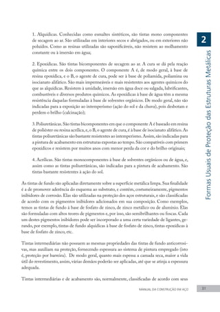 1. Alquídicas. Conhecidas como esmaltes sintéticos, são tintas mono componentes
de secagem ao ar. São utilizadas em interiores secos e abrigados, ou em exteriores não
poluídos. Como as resinas utilizadas são saponificáveis, não resistem ao molhamento
constante ou à imersão em água;
2. Epoxídicas. São tintas bicomponentes de secagem ao ar. A cura se dá pela reação
química entre os dois componentes. O componente A é, de modo geral, à base de
resina epoxídica, e o B, o agente de cura, pode ser à base de poliamida, poliamina ou
isocianato alifático. São mais impermeáveis e mais resistentes aos agentes químicos do
que as alquídicas. Resistem à umidade, imersão em água doce ou salgada, lubrificantes,
combustíveis e diversos produtos químicos. As epoxídicas à base de água têm a mesma
resistência daquelas formuladas à base de solventes orgânicos. De modo geral, não são
indicadas para a exposição ao intemperismo (ação do sol e da chuva), pois desbotam e
perdem o brilho (calcinação);
3.Poliuretânicas.São tintas bicomponentes em que o componente A é baseado em resina
de poliéster ou resina acrílica,e,o B,o agente de cura,é à base de isocianato alifático.As
tintas poliuretânicas são bastante resistentes ao intemperismo.Assim,são indicadas para
a pintura de acabamento em estruturas expostas ao tempo.São compatíveis com primers
epoxídicos e resistem por muitos anos com menor perda da cor e do brilho originais;
4. Acrílicas. São tintas monocomponentes à base de solventes orgânicos ou de água, e,
assim como as tintas poliuretânicas, são indicadas para a pintura de acabamento. São
tintas bastante resistentes à ação do sol.
As tintas de fundo são aplicadas diretamente sobre a superfície metálica limpa.Sua finalidade
é a de promover aderência do esquema ao substrato, e contém, costumeiramente, pigmentos
inibidores de corrosão. Elas são utilizadas na proteção dos aços estruturais, e são classificadas
de acordo com os pigmentos inibidores adicionados em sua composição. Como exemplos,
temos as tintas de fundo à base de fosfato de zinco, de zinco metálico ou de alumínio. Elas
são formuladas com altos teores de pigmentos e, por isso, são semibrilhantes ou foscas. Cada
um destes pigmentos inibidores pode ser incorporado a uma certa variedade de ligantes, ge-
rando, por exemplo, tintas de fundo alquídicas à base de fosfato de zinco, tintas epoxídicas à
base de fosfato de zinco, etc.
Tintas intermediárias não possuem as mesmas propriedades das tintas de fundo anticorrosi-
vas, mas auxiliam na proteção, fornecendo espessura ao sistema de pintura empregado (isto
é, proteção por barreira). De modo geral, quanto mais espessa a camada seca, maior a vida
útil do revestimento, assim, várias demãos poderão ser aplicadas, até que se atinja a espessura
adequada.
Tintas intermediárias e de acabamento são, normalmente, classificadas de acordo com seus
MANUAL DA CONSTRUÇÃO EM AÇO 31
Formas
Usuais
de
Proteção
das
Estruturas
Metálicas
2
 