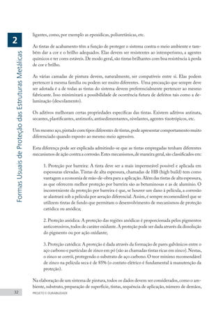 ligantes, como, por exemplo as epoxídicas, poliuretânicas, etc.
As tintas de acabamento têm a função de proteger o sistema contra o meio ambiente e tam-
bém dar a cor e o brilho adequados. Elas devem ser resistentes ao intemperismo, a agentes
químicos e ter cores estáveis.De modo geral,são tintas brilhantes com boa resistência à perda
de cor e brilho.
As várias camadas de pintura devem, naturalmente, ser compatíveis entre si. Elas podem
pertencer à mesma família ou podem ser muito diferentes. Uma precaução que sempre deve
ser adotada é a de todas as tintas do sistema devem preferencialmente pertencer ao mesmo
fabricante. Isso minimizará a possibilidade de ocorrência futura de defeitos tais como a de-
laminação (descolamento).
Os aditivos melhoram certas propriedades específicas das tintas. Existem aditivos antinata,
secantes, plastificantes, antimofo, antisedimentantes, nivelantes, agentes tixotrópicos, etc.
Um mesmo aço,pintado com tipos diferentes de tintas,pode apresentar comportamento muito
diferenciado quando exposto ao mesmo meio agressivo.
Esta diferença pode ser explicada admitindo-se que as tintas empregadas tenham diferentes
mecanismos de ação contra a corrosão.Estes mecanismos,de maneira geral,são classificados em:
1. Proteção por barreira: A tinta deve ser a mais impermeável possível e aplicada em
espessuras elevadas. Tintas de alta espessura, chamadas de HB (high build) tem como
vantagem a economia de mão-de-obra para a aplicação.Além das tintas de alta espessura,
as que oferecem melhor proteção por barreira são as betuminosas e as de alumínio. O
inconveniente da proteção por barreira é que, se houver um dano à película, a corrosão
se alastrará sob a película por aeração diferencial. Assim, é sempre recomendável que se
utilizem tintas de fundo que permitam o desenvolvimento de mecanismos de proteção
catódica ou anódica;
2. Proteção anódica: A proteção das regiões anódicas é proporcionada pelos pigmentos
anticorrosivos,todos de caráter oxidante.A proteção pode ser dada através da dissolução
do pigmento ou por ação oxidante;
3.Proteção catódica: A proteção é dada através da formação de pares galvânicos entre o
aço carbono e partículas de zinco em pó (são as chamadas tintas ricas em zinco).Nestas,
o zinco se corrói, protegendo o substrato de aço carbono. O teor mínimo recomendável
de zinco na película seca é de 85% (o contato elétrico é fundamental à manutenção da
proteção).
Na elaboração de um sistema de pintura,todos os dados devem ser considerados,como o am-
biente, substrato, preparação de superfície, tintas, sequência de aplicação, número de demãos,
32 PROJETO E DURABILIDADE
Formas
Usuais
de
Proteção
das
Estruturas
Metálicas
2
 