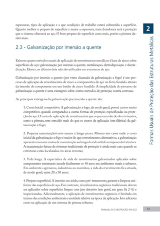 espessuras, tipos de aplicação e a que condições de trabalho estará submetida a superfície.
Quanto melhor o preparo de superfície e maior a espessura, mais duradoura será a proteção
que o sistema oferecerá ao aço. O bom preparo de superfície custa mais, porém a pintura du-
rará mais.
2.3 - Galvanização por imersão a quente
Existem quatro métodos usuais de aplicação de revestimentos metálicos à base de zinco sobre
superfícies de aço: galvanização por imersão a quente, metalização, eletrodeposição e sherar-
dização. Destes, os últimos dois não são utilizados em estruturas de aço.
Galvanização por imersão a quente (por vezes chamada de galvanização a fogo) é um pro-
cesso de aplicação de revestimentos de zinco a componentes de aço ou ferro fundido através
da imersão do componente em um banho de zinco fundido. A simplicidade do processo de
galvanização a quente é uma vantagem sobre outros métodos de proteção contra corrosão.
As principais vantagens da galvanização por imersão a quente são:
1. Custo inicial competitivo. A galvanização a fogo, de modo geral, possui custos muito
competitivos quando comparados a outras formas de proteção especificadas na prote-
ção do aço.O custo de aplicação de revestimentos que requerem mão de obra intensiva,
como a pintura, tem crescido mais do que os custos de aplicação (em fábrica) da gal-
vanização a fogo;
2. Pequena manutenção/custo menor a longo prazo. Mesmo nos casos onde o custo
inicial da galvanização a fogo é maior do que revestimentos alternativos,a galvanização
apresenta menores custos de manutenção ao longo da vida útil do componente/estrutura.
A manutenção futura de sistemas tradicionais de proteção é ainda mais cara quando as
estruturas estão localizadas em áreas remotas;
3. Vida longa. A expectativa de vida de revestimentos galvanizados aplicados sobre
componentes estruturais excede facilmente os 40 anos em ambientes rurais e urbanos.
Em ambientes agressivos, industriais ou marinhos, a vida do revestimento fica situada,
de modo geral, entre 20 a 30 anos;
4.Preparo superficial.A imersão em ácido,como pré-tratamento,garante a limpeza uni-
forme das superfícies de aço.Em contraste,revestimentos orgânicos tradicionais devem
ser aplicados sobre superfícies limpas com jato abrasivo (em geral, em grau Sa 2 ½) e
inspecionadas. Adicionalmente, a aplicação de revestimentos orgânicos é limitada em
termos das condições ambientais e umidade relativa na época da aplicação.Isto adiciona
custo na aplicação de um sistema de pintura robusto;
MANUAL DA CONSTRUÇÃO EM AÇO 33
Formas
Usuais
de
Proteção
das
Estruturas
Metálicas
2
 