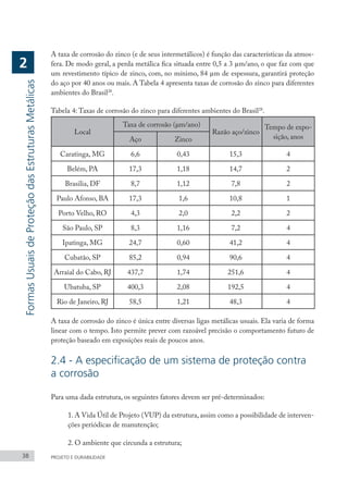 A taxa de corrosão do zinco (e de seus intermetálicos) é função das características da atmos-
fera. De modo geral, a perda metálica fica situada entre 0,5 a 3 µm/ano, o que faz com que
um revestimento típico de zinco, com, no mínimo, 84 µm de espessura, garantirá proteção
do aço por 40 anos ou mais. A Tabela 4 apresenta taxas de corrosão do zinco para diferentes
ambientes do Brasil28
.
Tabela 4: Taxas de corrosão do zinco para diferentes ambientes do Brasil28
.
Local
Taxa de corrosão (μm/ano)
Razão aço/zinco
Tempo de expo-
sição, anos
Aço Zinco
Caratinga, MG 6,6 0,43 15,3 4
Belém, PA 17,3 1,18 14,7 2
Brasilia, DF 8,7 1,12 7,8 2
Paulo Afonso, BA 17,3 1,6 10,8 1
Porto Velho, RO 4,3 2,0 2,2 2
São Paulo, SP 8,3 1,16 7,2 4
Ipatinga, MG 24,7 0,60 41,2 4
Cubatão, SP 85,2 0,94 90,6 4
Arraial do Cabo, RJ 437,7 1,74 251,6 4
Ubatuba, SP 400,3 2,08 192,5 4
Rio de Janeiro, RJ 58,5 1,21 48,3 4
A taxa de corrosão do zinco é única entre diversas ligas metálicas usuais. Ela varia de forma
linear com o tempo. Isto permite prever com razoável precisão o comportamento futuro de
proteção baseado em exposições reais de poucos anos.
2.4 - A especificação de um sistema de proteção contra
a corrosão
Para uma dada estrutura, os seguintes fatores devem ser pré-determinados:
1. A Vida Útil de Projeto (VUP) da estrutura, assim como a possibilidade de interven-
ções periódicas de manutenção;
2. O ambiente que circunda a estrutura;
38 PROJETO E DURABILIDADE
Formas
Usuais
de
Proteção
das
Estruturas
Metálicas
2
 