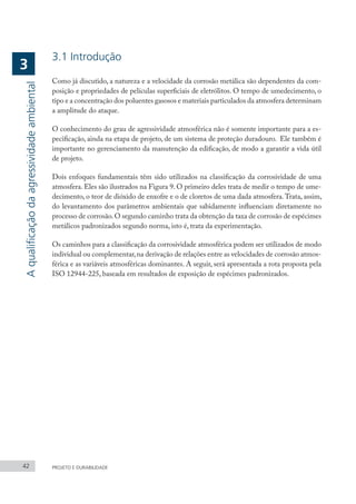 42 PROJETO E DURABILIDADE
A
qualificação
da
agressividade
ambiental
3
3.1 Introdução
Como já discutido, a natureza e a velocidade da corrosão metálica são dependentes da com-
posição e propriedades de películas superficiais de eletrólitos. O tempo de umedecimento, o
tipo e a concentração dos poluentes gasosos e materiais particulados da atmosfera determinam
a amplitude do ataque.
O conhecimento do grau de agressividade atmosférica não é somente importante para a es-
pecificação, ainda na etapa de projeto, de um sistema de proteção duradouro. Ele também é
importante no gerenciamento da manutenção da edificação, de modo a garantir a vida útil
de projeto.
Dois enfoques fundamentais têm sido utilizados na classificação da corrosividade de uma
atmosfera. Eles são ilustrados na Figura 9. O primeiro deles trata de medir o tempo de ume-
decimento, o teor de dióxido de enxofre e o de cloretos de uma dada atmosfera.Trata, assim,
do levantamento dos parâmetros ambientais que sabidamente influenciam diretamente no
processo de corrosão.O segundo caminho trata da obtenção da taxa de corrosão de espécimes
metálicos padronizados segundo norma, isto é, trata da experimentação.
Os caminhos para a classificação da corrosividade atmosférica podem ser utilizados de modo
individual ou complementar,na derivação de relações entre as velocidades de corrosão atmos-
férica e as variáveis atmosféricas dominantes. A seguir, será apresentada a rota proposta pela
ISO 12944-225, baseada em resultados de exposição de espécimes padronizados.
 