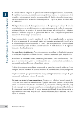 44 PROJETO E DURABILIDADE
A Tabela 5 define as categorias de agressividade em termos da perda de massa (ou espessura)
de espécimes padronizados,confeccionados em aço de baixo carbono ou em zinco,expostos à
atmosfera e retirados após o primeiro ano de exposição.Os detalhes da confecção dos corpos-
-de-prova, assim como o tratamento anterior e posterior à exposição podem ser encontrados
na ISO 922626
.
Não é permitida a extrapolação da perda de massa ou da espessura para o tempo de um ano,
a partir de tempos de exposição menores ou maiores do que este. As perdas de massa ou es-
pessura obtidas para os espécimes de aço e de zinco expostos lado a lado podem, a princípio,
pertencer a diferentes categorias de agressividade. Em tais casos, a categoria de agressividade
mais elevada deverá sempre ser considerada.
Se, porventura, não for possível a exposição de corpos-de-prova padronizados no ambiente
de interesse, a categoria de agressividade poderá ser estimada através da simples consideração
de ambientes típicos, também descritos na Tabela 5. Os exemplos listados são informativos,
e, ocasionalmente, podem ser falsos. Somente a medida da perda de massa ou da espessura
fornecerá a classificação correta.
Corrosãodentrodeedificações. A corrosão de estruturas metálicas localizadas internamente
às edificações, abrigadas do ambiente externo, é considerada, de modo geral, insignificante.
Se o interior de uma edificação for, entretanto, parcialmente – e não completamente - abri-
gado do ambiente externo, deve-se considerar, então, que a estrutura estará sujeita à mesma
agressividade ambiental imposta pelo ambiente externo.
O efeito da corrosão em um ambiente interno pode ser agravado pelo uso da edificação.Como
exemplos,temos as coberturas de piscinas,criadouros de animais e outras edificações especiais.
Regiões da estrutura que apresentem “pontos frios”poderão promover a condensação de água,
promovendo localmente o processo de corrosão.
Corrosão em seções fechadas ou tubulares. Componentes tubulares hermeticamente fe-
chados não estão sujeitos à corrosão interna. O projeto deve, assim, garantir a estanqueidade
(isto é, não se devem utilizar soldas descontínuas, as juntas devem ser bem parafusadas, etc.).
Se esta precaução não for tomada,poderá haver a penetração e retenção de umidade (oriunda
da condensação ou precipitação). Se houver alguma probabilidade de que isto aconteça, as
superfícies internas deverão ser protegidas, com um sistema de pintura adequado à agressi-
vidade do ambiente.
A
qualificação
da
agressividade
ambiental
3
 