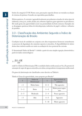 46 PROJETO E DURABILIDADE
limites da categoria C5-M. Nestes casos, precauções especiais devem ser tomadas na seleção
de sistemas de pintura. Consulte um especialista para detalhes.
Efeitos químicos.A corrosão é agravada localmente por poluentes oriundos de vários tipos de
indústrias,como,p.ex.,ácidos,álcalis,sais,solventes orgânicos,gases agressivos ou pós diversos.
De modo geral, esta agressividade ocorre nas proximidades da fonte emissora. Exemplos são
as decapagens químicas, linhas de eletrodeposição, indústrias de papel e celulose e refinarias
de petróleo.
3.3 - Classificação dos Ambientes Segundo o Índice de
Deterioração de Brooks
Condições locais de umidade em conjunto com altas temperaturas favorecem notavelmente
os processos de degradação dos materiais expostos à atmosfera. A disponibilidade de valores
destas duas variáveis auxilia em muito na avaliação do risco potencial da corrosão.
O denominado Índice de Brooks27
é obtido a partir de uma simples equação, desenvolvida a
partir de dados meteorológicos:
onde I é o Índice de Deterioração,UR é a umidade relativa média anual,em %,e,P,a pressão de
saturação do vapor de água na atmosfera,em mbar,correspondente à temperatura média anual.
Os graus de deterioração são classificados como descrito na Tabela 6:
Tabela 6: Graus de agressividade, como proposto por Brooks27
I
Índice de
Deterioração
I
Agressividade do
ambiente
< 1 Muito baixo 0 – 1 Não agressivo
1 – 2 Baixo 1 – 2
Muito pouco agres-
sivo
2 – 5 Moderado 2 – 4 Pouco agressivo
> 5 Alto 4 – 5 Agressivo
5 - 10 Muito agressivo
A
qualificação
da
agressividade
ambiental
3
 