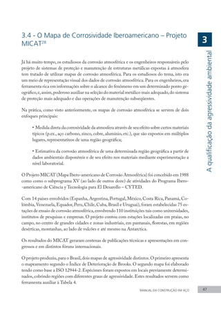 MANUAL DA CONSTRUÇÃO EM AÇO 47
3.4 - O Mapa de Corrosividade Iberoamericano – Projeto
MICAT28
Já há muito tempo, os estudiosos da corrosão atmosférica e os engenheiros responsáveis pelo
projeto de sistemas de proteção e manutenção de estruturas metálicas expostas à atmosfera
tem tratado de utilizar mapas de corrosão atmosférica. Para os estudiosos do tema, isto era
um meio de representação visual dos dados de corrosão atmosférica. Para os engenheiros, era
ferramenta rica em informações sobre o alcance do fenômeno em um determinado ponto ge-
ográfico,e,assim,poderoso auxiliar na seleção do material metálico mais adequado,do sistema
de proteção mais adequado e das operações de manutenção subseqüentes.
Na prática, como visto anteriormente, os mapas de corrosão atmosférica se servem de dois
enfoques principais:
•	Medida direta da corrosividade da atmosfera através de seu efeito sobre certos materiais
típicos (p.ex., aço carbono, zinco, cobre, alumínio, etc.), que são expostos em múltiplos
lugares, representativos de uma região geográfica;
•	Estimativa da corrosão atmosférica de uma determinada região geográfica a partir de
dados ambientais disponíveis e de seu efeito nos materiais mediante experimentação a
nível laboratorial.
O Projeto MICAT (Mapa Ibero-americano de Corrosão Atmosférica) foi concebido em 1988
como como o subprograma XV (ao lado de outros doze) de atividades do Programa Ibero-
-americano de Ciência y Tecnologia para El Desarollo – CYTED.
Com 14 países envolvidos (Espanha, Argentina, Portugal, México, Costa Rica, Panamá, Co-
lômbia,Venezuela, Equador, Peru, Chile, Cuba, Brasil e Uruguai), foram estabelecidas 75 es-
tações de ensaio de corrosão atmosférica,envolvendo 110 instituições tais como universidades,
institutos de pesquisas e empresas. O projeto contou com estações localizadas em praias, no
campo, no centro de grandes cidades e zonas industriais, em pantanais, florestas, em regiões
desérticas, montanhas, ao lado de vulcões e até mesmo na Antarctica.
Os resultados do MICAT geraram centenas de publicações técnicas e apresentações em con-
gressos e em distintos fóruns internacionais.
O projeto produziu,para o Brasil,dois mapas de agressividade distintos.O primeiro apresenta
o mapeamento segundo o Índice de Deterioração de Brooks. O segundo mapa foi elaborado
tendo como base a ISO 12944-2. Espécimes foram expostos em locais previamente determi-
nados, cobrindo regiões com diferentes graus de agressividade. Estes resultados servem como
ferramenta auxiliar à Tabela 4.
A
qualificação
da
agressividade
ambiental
3
 