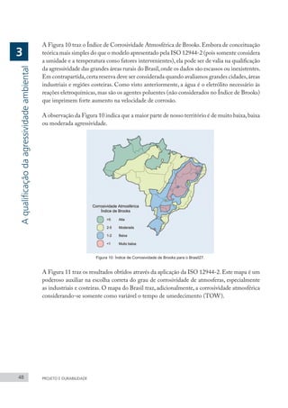 48 PROJETO E DURABILIDADE
A Figura 10 traz o Índice de Corrosividade Atmosférica de Brooks.Embora de conceituação
teórica mais simples do que o modelo apresentado pela ISO 12944-2 (pois somente considera
a umidade e a temperatura como fatores intervenientes), ela pode ser de valia na qualificação
da agressividade das grandes áreas rurais do Brasil,onde os dados são escassos ou inexistentes.
Em contrapartida,certa reserva deve ser considerada quando avaliamos grandes cidades,áreas
industriais e regiões costeiras. Como visto anteriormente, a água é o eletrólito necessário às
reações eletroquímicas,mas são os agentes poluentes (não considerados no Índice de Brooks)
que imprimem forte aumento na velocidade de corrosão.
A observação da Figura 10 indica que a maior parte de nosso território é de muito baixa,baixa
ou moderada agressividade.
Figura 10: Índice de Corrosividade de Brooks para o Brasil27.
A Figura 11 traz os resultados obtidos através da aplicação da ISO 12944-2. Este mapa é um
poderoso auxiliar na escolha correta do grau de corrosividade de atmosferas, especialmente
as industriais e costeiras. O mapa do Brasil traz, adicionalmente, a corrosividade atmosférica
considerando-se somente como variável o tempo de umedecimento (TOW).
A
qualificação
da
agressividade
ambiental
3
 