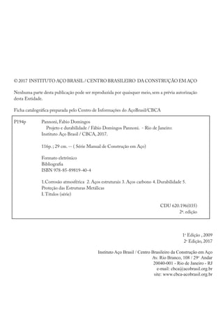 © 2017 INSTITUTO AÇO BRASIL / CENTRO BRASILEIRO DA CONSTRUÇÃO EM AÇO
Nenhuma parte desta publicação pode ser reproduzida por quaisquer meio, sem a prévia autorização
desta Entidade.
Ficha catalográfica preparada pelo Centro de Informações do AçoBrasil/CBCA
P194p		 Pannoni, Fabio Domingos
		 Projeto e durabilidade / Fábio Domingos Pannoni. - Rio de Janeiro:			
		 Instituto Aço Brasil / CBCA, 2017.
		
		 116p. ; 29 cm. -- ( Série Manual de Construção em Aço)
		Formato eletrônico
		Bibliografia
		ISBN 978-85-89819-40-4
		 1.Corrosão atmosférica 2. Aços estruturais 3. Aços carbono 4. Durabilidade 5.
		 Proteção das Estruturas Metálicas
		I.Títulos (série)
										 CDU 620.196(035)
2ª. edição
									 1a
Edição , 2009
2a
Edição, 2017
Instituto Aço Brasil / Centro Brasileiro da Construção em Aço
Av. Rio Branco, 108 / 29o
Andar
20040-001 - Rio de Janeiro - RJ
e-mail: cbca@acobrasil.org.br
site: www.cbca-acobrasil.org.br
 
