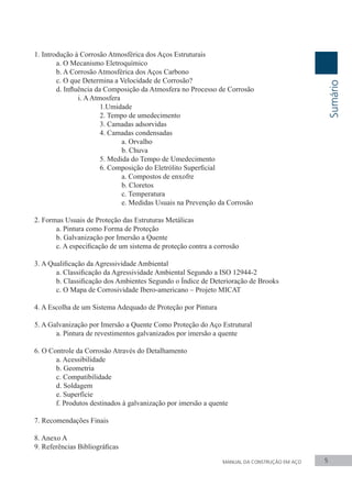 1. Introdução à Corrosão Atmosférica dos Aços Estruturais
	 a. O Mecanismo Eletroquímico
	 b. A Corrosão Atmosférica dos Aços Carbono
	 c. O que Determina a Velocidade de Corrosão?
	 d. Influência da Composição da Atmosfera no Processo de Corrosão
		 i. AAtmosfera
			1.Umidade
	 	 	 2. Tempo de umedecimento
			3. Camadas adsorvidas
			4. Camadas condensadas
				a. Orvalho
				b. Chuva
	 	 	 5. Medida do Tempo de Umedecimento
	 	 	 6. Composição do Eletrólito Superficial
	 	 	 	 a. Compostos de enxofre
				b. Cloretos
	 	 	 	 c. Temperatura
	 	 	 	 e. Medidas Usuais na Prevenção da Corrosão
2. Formas Usuais de Proteção das Estruturas Metálicas
	 a. Pintura como Forma de Proteção
	 b. Galvanização por Imersão a Quente
	 c. A especificação de um sistema de proteção contra a corrosão
3. A Qualificação da Agressividade Ambiental
	 a. Classificação da Agressividade Ambiental Segundo a ISO 12944-2
	 b. Classificação dos Ambientes Segundo o Índice de Deterioração de Brooks
	 c. O Mapa de Corrosividade Ibero-americano – Projeto MICAT
4. A Escolha de um Sistema Adequado de Proteção por Pintura
5. A Galvanização por Imersão a Quente Como Proteção do Aço Estrutural
	 a. Pintura de revestimentos galvanizados por imersão a quente
6. O Controle da Corrosão Através do Detalhamento
	 a. Acessibilidade
	 b. Geometria
	 c. Compatibilidade
	 d. Soldagem
	 e. Superfície
	 f. Produtos destinados à galvanização por imersão a quente
7. Recomendações Finais
8. Anexo A
9. Referências Bibliográficas
Sumário
MANUAL DA CONSTRUÇÃO EM AÇO 5
 