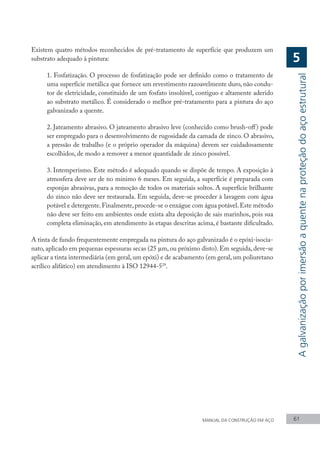 MANUAL DA CONSTRUÇÃO EM AÇO 61
5
Existem quatro métodos reconhecidos de pré-tratamento de superfície que produzem um
substrato adequado à pintura:
1. Fosfatização. O processo de fosfatização pode ser definido como o tratamento de
uma superfície metálica que fornece um revestimento razoavelmente duro, não condu-
tor de eletricidade, constituido de um fosfato insolúvel, contiguo e altamente aderido
ao substrato metálico. É considerado o melhor pré-tratamento para a pintura do aço
galvanizado a quente.
2. Jateamento abrasivo. O jateamento abrasivo leve (conhecido como brush-off) pode
ser empregado para o desenvolvimento de rugosidade da camada de zinco. O abrasivo,
a pressão de trabalho (e o próprio operador da máquina) devem ser cuidadosamente
escolhidos, de modo a remover a menor quantidade de zinco possível.
3. Intemperismo. Este método é adequado quando se dispõe de tempo. A exposição à
atmosfera deve ser de no mínimo 6 meses. Em seguida, a superfície é preparada com
esponjas abrasivas, para a remoção de todos os materiais soltos. A superfície brilhante
do zinco não deve ser restaurada. Em seguida, deve-se proceder à lavagem com água
potável e detergente.Finalmente,procede-se o enxágue com água potável.Este método
não deve ser feito em ambientes onde exista alta deposição de sais marinhos, pois sua
completa eliminação, em atendimento às etapas descritas acima, é bastante dificultado.
A tinta de fundo frequentemente empregada na pintura do aço galvanizado é o epóxi-isocia-
nato, aplicado em pequenas espessuras secas (25 µm, ou próximo disto). Em seguida, deve-se
aplicar a tinta intermediária (em geral, um epóxi) e de acabamento (em geral, um poliuretano
acrílico alifático) em atendimento à ISO 12944-529
.
A
galvanização
por
imersão
a
quente
na
proteção
do
aço
estrutural
 