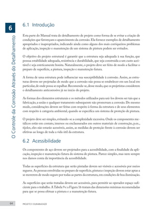 64 PROJETO E DURABILIDADE
O
Controle
da
Corrosão
Através
do
Detalhamento
6
6.1	Introdução
Esta parte do Manual trata do detalhamento de projeto como forma de se evitar a criação de
condições que favoreçam o aparecimento da corrosão.Ela fornece exemplos de detalhamento
apropriados e inapropriados, indicando ainda como alguns dos mais corriqueiros problemas
de aplicação, inspeção e manutenção de um sistema de pintura podem ser evitados.
O objetivo do projeto estrutural é garantir que a estrutura seja adequada à sua função, que
possua estabilidade adequada, resistência e durabilidade, que seja construída a um custo acei-
tável e seja esteticamente bonita. Naturalmente, o projeto deve ser feito de modo a facilitar o
preparo de superfície, a pintura, inspeção e manutenção futura.
A forma de uma estrutura pode influenciar sua susceptibilidade à corrosão. Assim, as estru-
turas devem ser projetadas de modo que a corrosão não possa se estabelecer em um local em
particular,de onde possa se espalhar.Recomenda-se,desse modo,que os projetistas considerem
o detalhamento anticorrosivo já no início do projeto.
As formas dos elementos estruturais e os métodos utilizados para uni-los devem ser tais que a
fabricação, a união e qualquer tratamento subsequente não promovam a corrosão. Do mesmo
modo, considerações devem ser feitas com respeito à forma da estrutura e de seus elementos
com respeito à categoria ambiental, quando se especifica um sistema de proteção de pintura.
O projeto deve ser simples,evitando-se a complexidade excessiva.Onde os componentes me-
tálicos estão em contato, imersos ou enclausurados em outros materiais de construção, p.ex.,
tijolos, eles não estarão acessíveis, assim, as medidas de proteção frente à corrosão devem ser
efetivas ao longo de toda a vida útil da estrutura.
6.2	Acessibilidade
Os componentes de aço devem ser projetados para a acessibilidade, com a finalidade da apli-
cação, inspeção e manutenção futura do sistema de pintura. Parece simples, mas nem sempre
nos damos conta da importância da acessibilidade.
Todas as superfícies da estrutura que serão pintadas devem ser visíveis e acessíveis por meios
seguros.As pessoas envolvidas no preparo de superfície,pintura e inspeção devem estar aptas a
se moverem de modo seguro por todas as partes da estrutura,em condições de boa iluminação.
As superfícies que serão tratadas devem ser acessíveis, para permitir ao operador espaço sufi-
ciente para o trabalho.ATabela 9 e a Figura 16 tratam das dimensões mínimas recomendadas
para que se possa efetuar a pintura e a manutenção futura.
 
