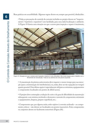 68 PROJETO E DURABILIDADE
Boas práticas em acessibilidade. Algumas regras devem ser, sempre que possível, obedecidas:
• Todas as precauções de controle da corrosão incluídas no projeto devem ser “inspecio-
náveis”, “repetíveis e reparáveis” com facilidade, para uma dada localização e ambiente.
A Figura 19 ilustra uma situação em que o acesso para inspeção e reparo é inexistente;
Figura 19: Situação em que o acesso para inspeção e reparos é muito dificultado. Não existe espaço para o trabalho com o
ferramental de manutenção. Trata-se da cobertura de uma piscina aquecida.
•	A manutenção da pintura anticorrosiva deve requerer o menor tempo para sua execu-
ção (para a minimização de interferências), ou, então, deve ser tão espaçada (no tempo)
quanto possível.Esta última opção é especialmente útil para as estruturas,equipamentos
e componentes localizados em pontos de difícil acesso;
•	O projeto deve contemplar a redução do custo e do grau de dificuldade da manutenção
subsequente a um mínimo,incluindo o desmonte e remonte de componentes estruturais
e equipamentos, limpeza, preparo superficial, etc.;
•	Componentes que, por alguma razão, estão sujeitos à corrosão acelerada – ou compo-
nentes críticos – não devem ser localizados em pontos inacessíveis. Estes componentes
ou conjuntos devem ser facilmente removíveis (Figura 20);
O
Controle
da
Corrosão
Através
do
Detalhamento
6
 