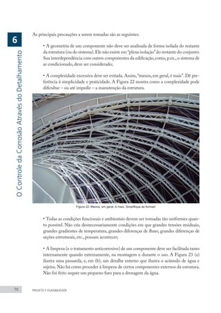 70 PROJETO E DURABILIDADE
As principais precauções a serem tomadas são as seguintes:
•	A geometria de um componente não deve ser analisada de forma isolada do restante
da estrutura (ou do sistema).Ele não existe em “plena isolação”do restante do conjunto.
Sua interdependência com outros componentes da edificação, como, p.ex., o sistema de
ar condicionado, deve ser considerado;
•	A complexidade excessiva deve ser evitada. Assim,“menos, em geral, é mais”. Dê pre-
ferência à simplicidade e praticidade. A Figura 22 mostra como a complexidade pode
dificultar – ou até impedir – a manutenção da estrutura.
Figura 22: Menos, em geral, é mais. Simplifique as formas!
•	Todas as condições funcionais e ambientais devem ser tornadas tão uniformes quan-
to possível. Não crie desnecessariamente condições em que grandes tensões residuais,
grandes gradientes de temperatura, grandes diferenças de fluxo, grandes diferenças de
seções estruturais, etc., possam acontecer;
•	A limpeza (e o tratamento anticorrosivo) de um componente deve ser facilitada tanto
internamente quando externamente, na montagem e durante o uso. A Figura 23 (a)
ilustra uma passarela, e, em (b), um detalhe externo que ilustra o acúmulo de água e
sujeira. Não há como proceder à limpeza de certos componentes externos da estrutura.
Não foi feito sequer um pequeno furo para a drenagem da água.
O
Controle
da
Corrosão
Através
do
Detalhamento
6
 