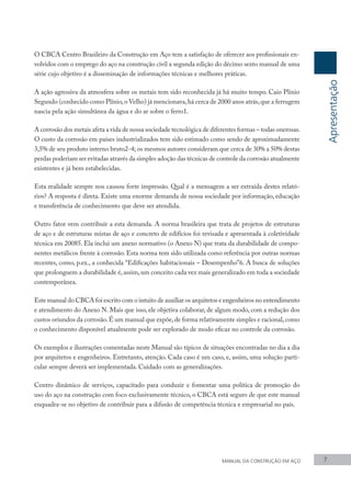 O CBCA Centro Brasileiro da Construção em Aço tem a satisfação de oferecer aos profissionais en-
volvidos com o emprego do aço na construção civil a segunda edição do décimo sexto manual de uma
série cujo objetivo é a disseminação de informações técnicas e melhores práticas.
A ação agressiva da atmosfera sobre os metais tem sido reconhecida já há muito tempo. Caio Plínio
Segundo (conhecido como Plínio,o Velho) já mencionava,há cerca de 2000 anos atrás,que a ferrugem
nascia pela ação simultânea da água e do ar sobre o ferro1.
A corrosão dos metais afeta a vida de nossa sociedade tecnológica de diferentes formas – todas onerosas.
O custo da corrosão em países industrializados tem sido estimado como sendo de aproximadamente
3,5% de seu produto interno bruto2-4; os mesmos autores consideram que cerca de 30% a 50% destas
perdas poderiam ser evitadas através da simples adoção das técnicas de controle da corrosão atualmente
existentes e já bem estabelecidas.
Esta realidade sempre nos causou forte impressão. Qual é a mensagem a ser extraída destes relató-
rios? A resposta é direta. Existe uma enorme demanda de nossa sociedade por informação, educação
e transferência de conhecimento que deve ser atendida.
Outro fator vem contribuir a esta demanda. A norma brasileira que trata de projetos de estruturas
de aço e de estruturas mistas de aço e concreto de edifícios foi revisada e apresentada à coletividade
técnica em 20085. Ela inclui um anexo normativo (o Anexo N) que trata da durabilidade de compo-
nentes metálicos frente à corrosão. Esta norma tem sido utilizada como referência por outras normas
recentes, como, p.ex., a conhecida “Edificações habitacionais – Desempenho”6. A busca de soluções
que prolonguem a durabilidade é, assim, um conceito cada vez mais generalizado em toda a sociedade
contemporânea.
Este manual do CBCA foi escrito com o intuito de auxiliar os arquitetos e engenheiros no entendimento
e atendimento do Anexo N. Mais que isso, ele objetiva colaborar, de algum modo, com a redução dos
custos oriundos da corrosão.É um manual que expõe,de forma relativamente simples e racional,como
o conhecimento disponível atualmente pode ser explorado de modo eficaz no controle da corrosão.
Os exemplos e ilustrações comentadas neste Manual são típicos de situações encontradas no dia a dia
por arquitetos e engenheiros. Entretanto, atenção. Cada caso é um caso, e, assim, uma solução parti-
cular sempre deverá ser implementada. Cuidado com as generalizações.
Centro dinâmico de serviços, capacitado para conduzir e fomentar uma política de promoção do
uso do aço na construção com foco exclusivamente técnico, o CBCA está seguro de que este manual
enquadra-se no objetivo de contribuir para a difusão de competência técnica e empresarial no país.
Apresentação
MANUAL DA CONSTRUÇÃO EM AÇO 7
 