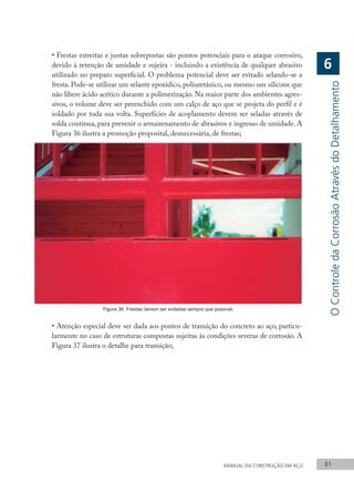 MANUAL DA CONSTRUÇÃO EM AÇO 81
•	Frestas estreitas e juntas sobrepostas são pontos potenciais para o ataque corrosivo,
devido à retenção de umidade e sujeira - incluindo a existência de qualquer abrasivo
utilizado no preparo superficial. O problema potencial deve ser evitado selando-se a
fresta. Pode-se utilizar um selante epoxídico, poliuretânico, ou mesmo um silicone que
não libere ácido acético durante a polimerização. Na maior parte dos ambientes agres-
sivos, o volume deve ser preenchido com um calço de aço que se projeta do perfil e é
soldado por toda sua volta. Superfícies de acoplamento devem ser seladas através de
solda contínua, para prevenir o armazenamento de abrasivos e ingresso de umidade. A
Figura 36 ilustra a promoção proposital, desnecessária, de frestas;
Figura 36: Frestas devem ser evitadas sempre que possível.
•	Atenção especial deve ser dada aos pontos de transição do concreto ao aço, particu-
larmente no caso de estruturas compostas sujeitas às condições severas de corrosão. A
Figura 37 ilustra o detalhe para transição;
O
Controle
da
Corrosão
Através
do
Detalhamento
6
 