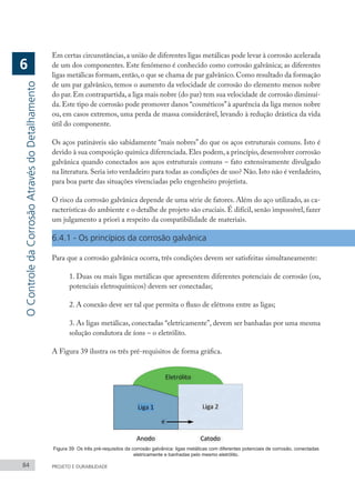 Figura 39: Os três pré-requisitos da corrosão galvânica: ligas metálicas com diferentes potenciais de corrosão, conectadas
eletricamente e banhadas pelo mesmo eletrólito.
84 PROJETO E DURABILIDADE
Em certas circunstâncias,a união de diferentes ligas metálicas pode levar à corrosão acelerada
de um dos componentes. Este fenômeno é conhecido como corrosão galvânica; as diferentes
ligas metálicas formam,então,o que se chama de par galvânico.Como resultado da formação
de um par galvânico, temos o aumento da velocidade de corrosão do elemento menos nobre
do par.Em contrapartida,a liga mais nobre (do par) tem sua velocidade de corrosão diminuí-
da. Este tipo de corrosão pode promover danos “cosméticos”à aparência da liga menos nobre
ou, em casos extremos, uma perda de massa considerável, levando à redução drástica da vida
útil do componente.
Os aços patináveis são sabidamente “mais nobres” do que os aços estruturais comuns. Isto é
devido à sua composição química diferenciada.Eles podem,a princípio,desenvolver corrosão
galvânica quando conectados aos aços estruturais comuns – fato extensivamente divulgado
na literatura. Seria isto verdadeiro para todas as condições de uso? Não. Isto não é verdadeiro,
para boa parte das situações vivenciadas pelo engenheiro projetista.
O risco da corrosão galvânica depende de uma série de fatores. Além do aço utilizado, as ca-
racterísticas do ambiente e o detalhe de projeto são cruciais. É difícil, senão impossível, fazer
um julgamento a priori a respeito da compatibilidade de materiais.
6.4.1 - Os princípios da corrosão galvânica
Para que a corrosão galvânica ocorra, três condições devem ser satisfeitas simultaneamente:
1. Duas ou mais ligas metálicas que apresentem diferentes potenciais de corrosão (ou,
potenciais eletroquímicos) devem ser conectadas;
2. A conexão deve ser tal que permita o fluxo de elétrons entre as ligas;
3. As ligas metálicas, conectadas “eletricamente”, devem ser banhadas por uma mesma
solução condutora de íons – o eletrólito.
A Figura 39 ilustra os três pré-requisitos de forma gráfica.
O
Controle
da
Corrosão
Através
do
Detalhamento
6
 