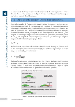 86 PROJETO E DURABILIDADE
O conhecimento dos fatores necessários ao desenvolvimento da corrosão galvânica e enten-
dimento dos exemplos relacionados na Figura 41 torna possível a determinação de ações
preventivas, que serão discutidas a seguir.
6.4.2 - Fatores relevantes ao desenvolvimento da corrosão galvânica
De acordo com a Lei de Faraday, os processos de corrosão eletroquímica estão diretamente
relacionados à transferência de cargas elétricas, isto é, ao fluxo de correntes. Correntes ou
densidades de corrente são, assim, frequentemente utilizadas para medir a velocidade de cor-
rosão. Se as condições para a ocorrência da corrosão galvânica forem satisfeitas, em princípio,
a corrente de corrosão total, Itot
, é composta de uma corrente parcial de “auto corrosão”Is
(isto
é,a parte da corrosão que independe do contato com a outra liga metálica) e a corrente parcial
da cela, Iel
, (isto é, a parte da corrosão originada pela união das ligas metálicas que compõe o
par galvânico). Isto é descrito pela equação abaixo:
Itot
= Is
+ Iel
A intensidade da corrosão em dado elemento é determinada pela diferença de potencial entre
os dois metais (∆V), a resistência do eletrólito (Rel
) e a resistência de polarização no anodo
(Rp,a
) e no catodo (Rp,c
), respectivamente:
Podemos fazer inferências,utilizando a equação acima,a respeito dos fatores que determinam
a corrosão galvânica. Estes fatores são críticos na avaliação da possível ocorrência ou não da
corrosão galvânica. O efeito destes fatores será discutido individualmente, a seguir. A Figura
41 ilustra os fatores intervenientes no aparecimento da corrosão galvânica.
Figura 41: Condições nas quais a corrosão galvânica não pode ocorrer.
O
Controle
da
Corrosão
Através
do
Detalhamento
6
 